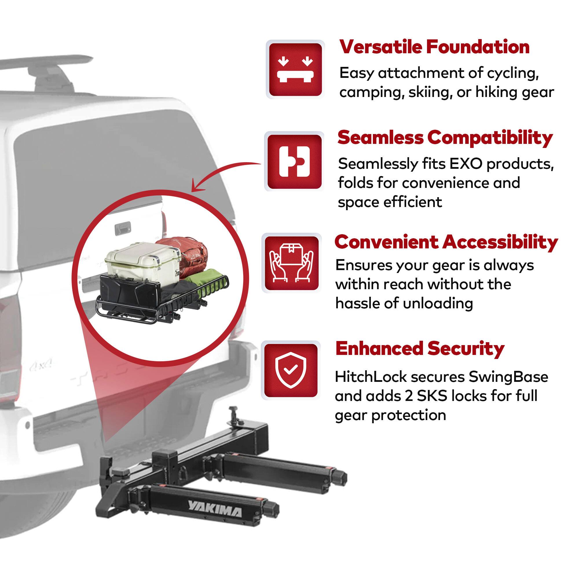 Versatile Foundation  
Easy attachment of cycling, camping, skiing, or hiking gear  

Seamless Compatibility  
Seamlessly fits EXO products, folds for convenience and space efficient  

Convenient Accessibility  
Ensures your gear is always within reach without the hassle of unloading  

Enhanced Security  
HitchLock secures SwingBase and adds 2 SKS locks for full gear protection  

YAKIMA