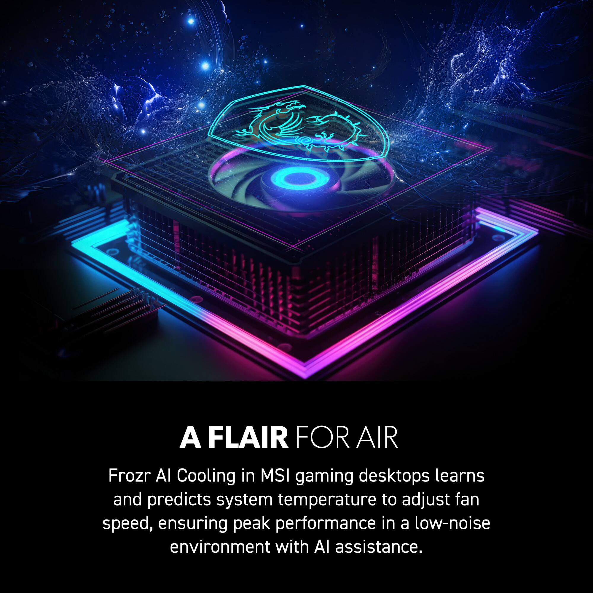 A FLAIR FOR AIR  
Frozr AI Cooling in MSI gaming desktops learns and predicts system temperature to adjust fan speed, ensuring peak performance in a low-noise environment with AI assistance.