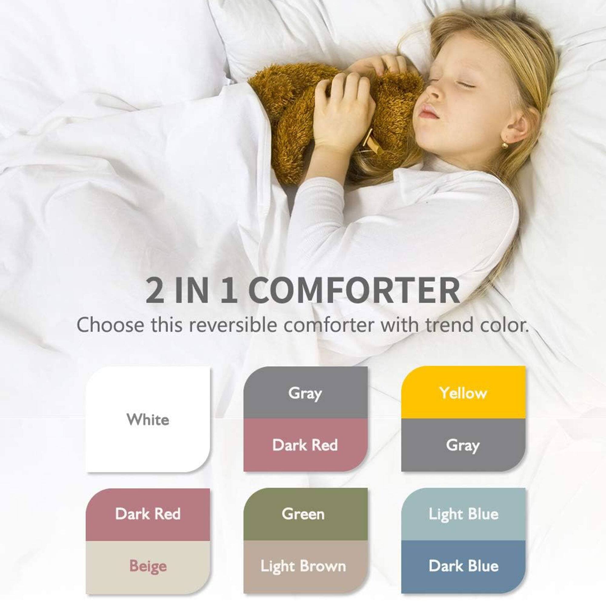 2 IN 1 COMFORTER  
Choose this reversible comforter with trend color.  

- White  
- Gray  
- Yellow  
- Dark Red  
- Gray  
- Light Blue  
- Dark Blue  
- Beige  
- Light Brown  
- Green