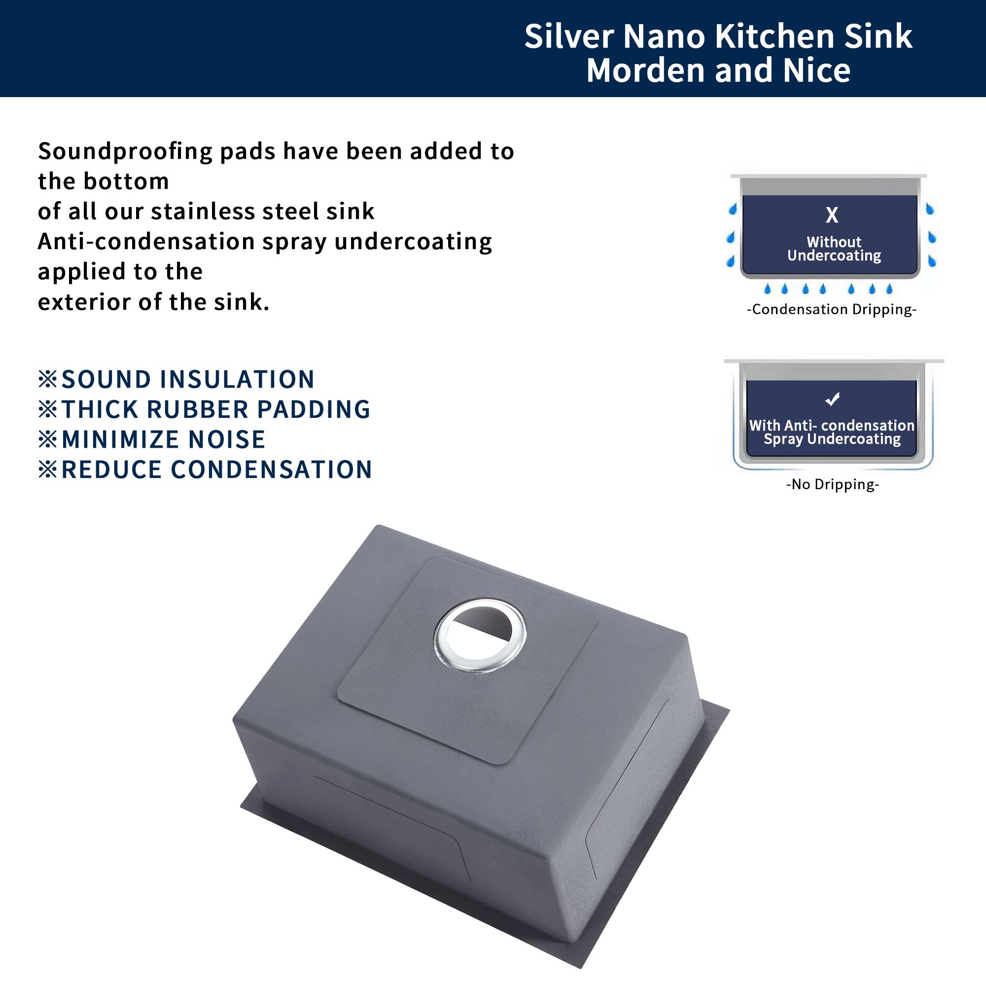 Silver Nano Kitchen Sink  
Modern and Nice

Soundproofing pads have been added to the bottom of all our stainless steel sink. Anti-condensation spray undercoating applied to the exterior of the sink.

- SOUND INSULATION
- THICK RUBBER PADDING
- MINIMIZE NOISE
- REDUCE CONDENSATION

Without Undercoating  
-Condensation Dripping-

With Anti-condensation Spray Undercoating  
-No Dripping-