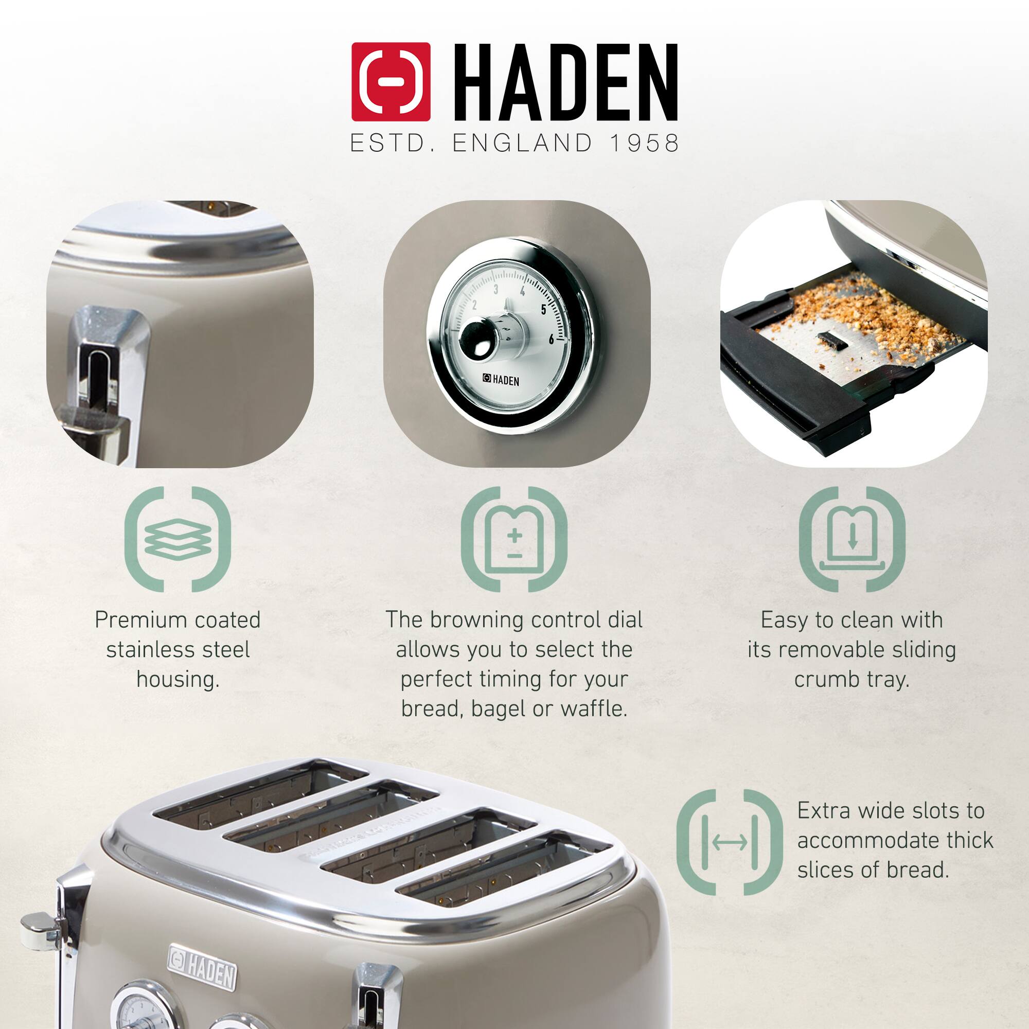 HADEN  
ESTD. ENGLAND 1958  

- Premium coated stainless steel housing.  
- The browning control dial allows you to select the perfect timing for your bread, bagel or waffle.  
- Easy to clean with its removable sliding crumb tray.  
- Extra wide slots to accommodate thick slices of bread.