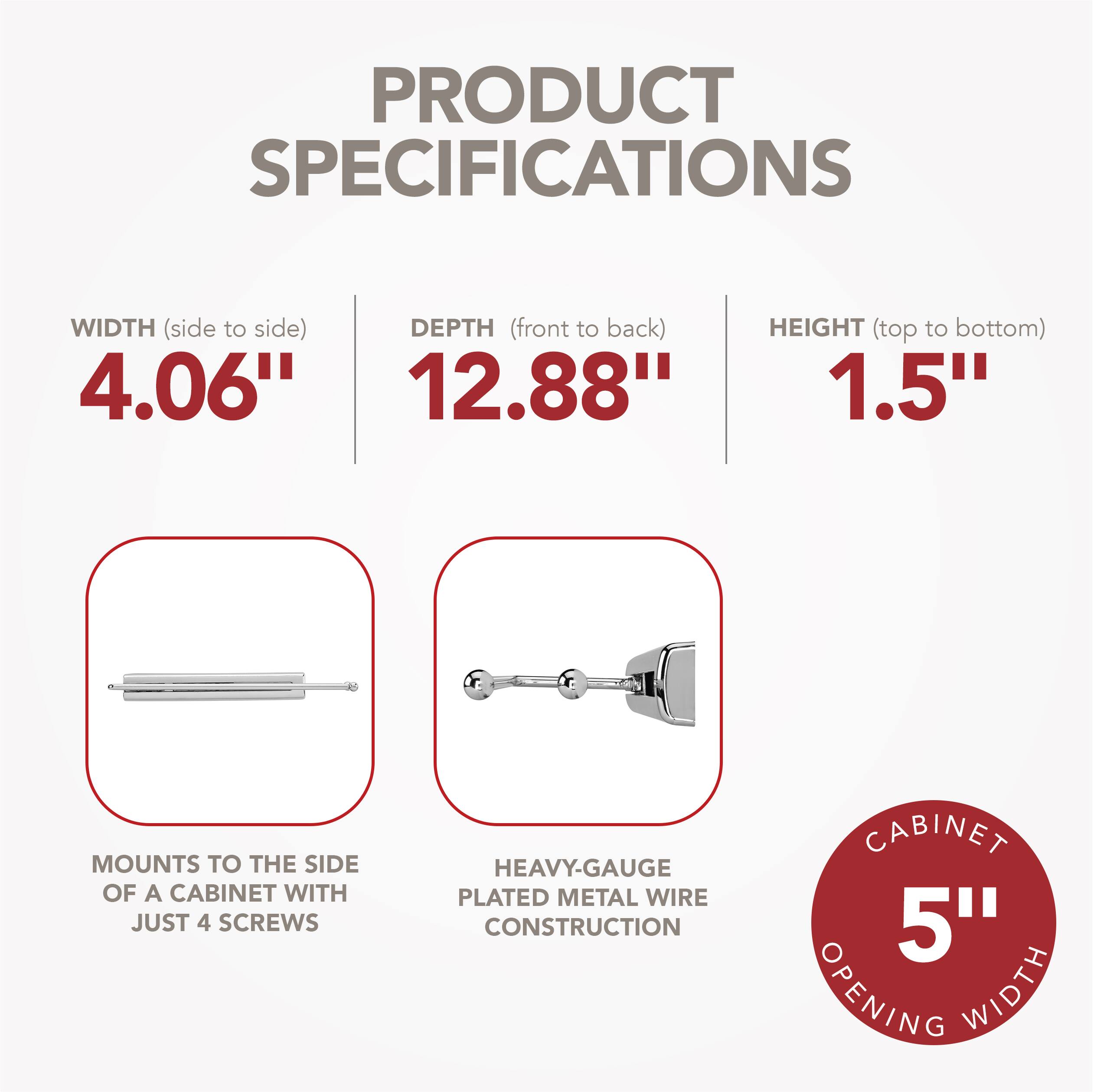 PRODUCT SPECIFICATIONS

WIDTH (side to side) 4.06"  
DEPTH (front to back) 12.88"  
HEIGHT (top to bottom) 1.5"  

MOUNTS TO THE SIDE OF A CABINET WITH JUST 4 SCREWS  
HEAVY-GAUGE PLATED METAL WIRE CONSTRUCTION  

CABINET 5" OPENING WIDTH