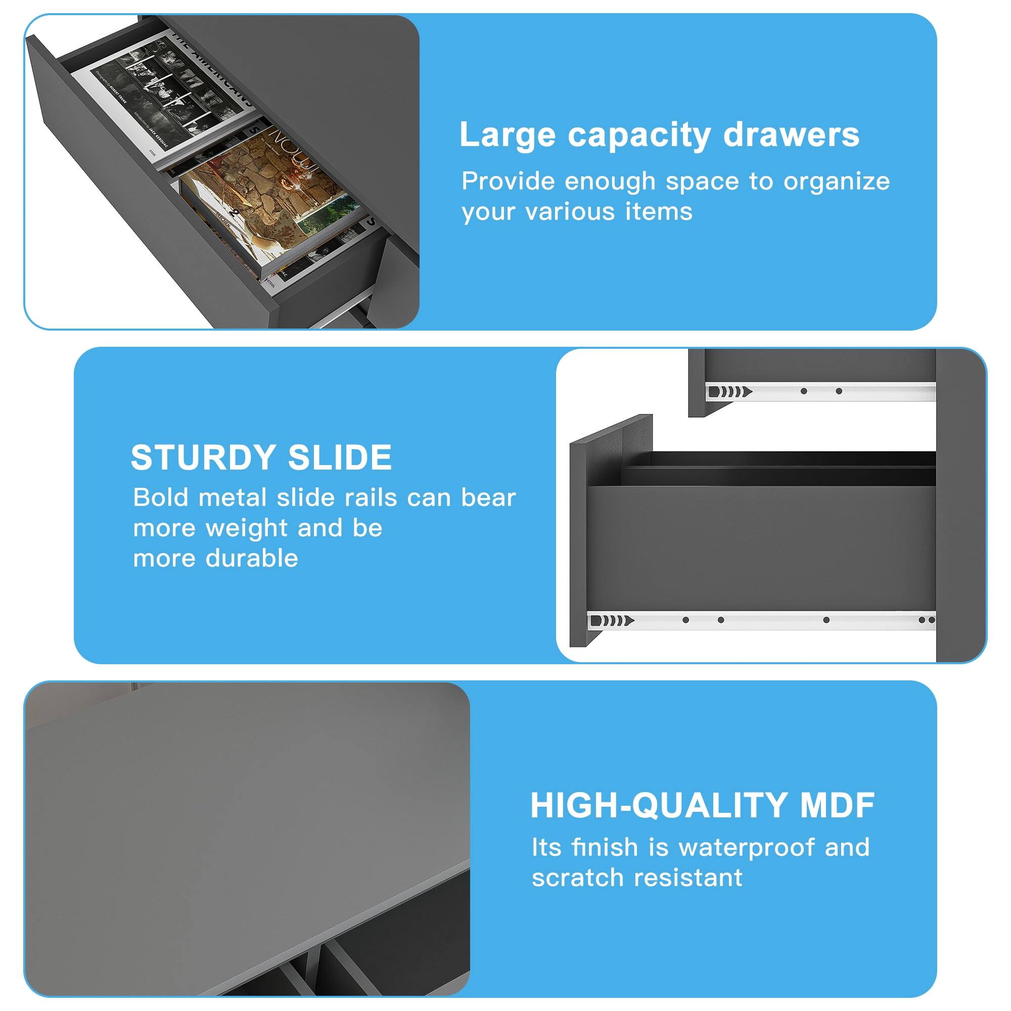Large capacity drawers  
Provide enough space to organize your various items  

STURDY SLIDE  
Bold metal slide rails can bear more weight and be more durable  

HIGH-QUALITY MDF  
Its finish is waterproof and scratch resistant