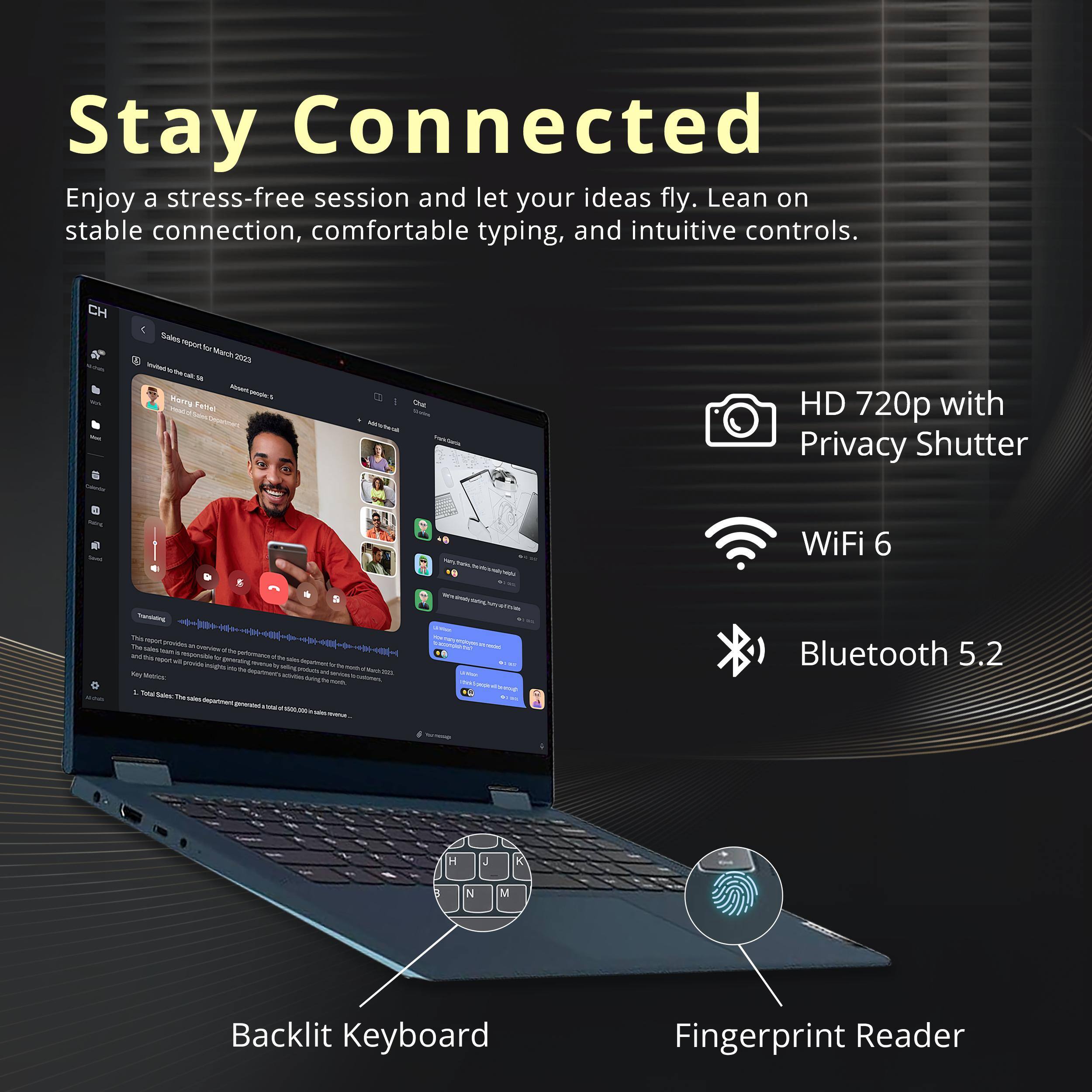 Stay Connected  
Enjoy a stress-free session and let your ideas fly. Lean on stable connection, comfortable typing, and intuitive controls.

- HD 720p with Privacy Shutter
- WiFi 6
- Bluetooth 5.2
- Backlit Keyboard
- Fingerprint Reader