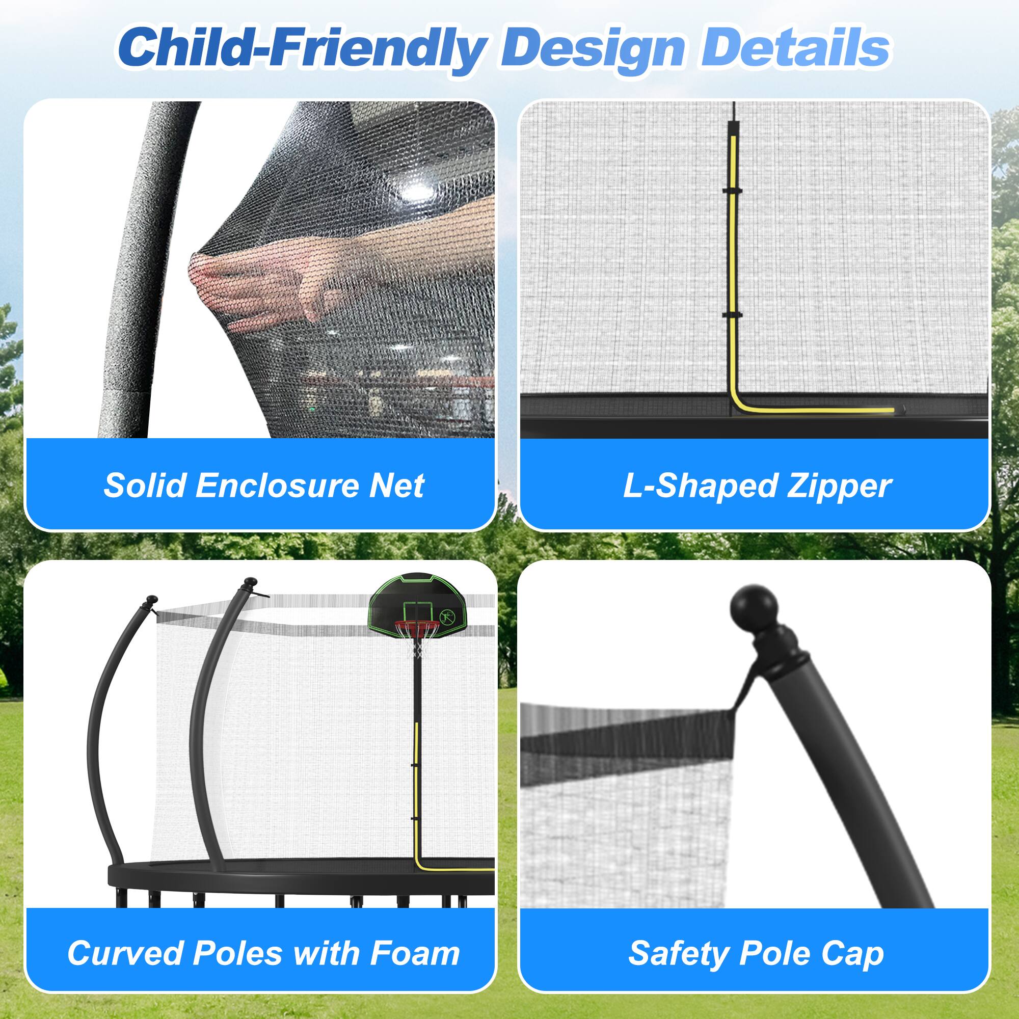 Child-Friendly Design Details

- Solid Enclosure Net
- L-Shaped Zipper
- Curved Poles with Foam
- Safety Pole Cap