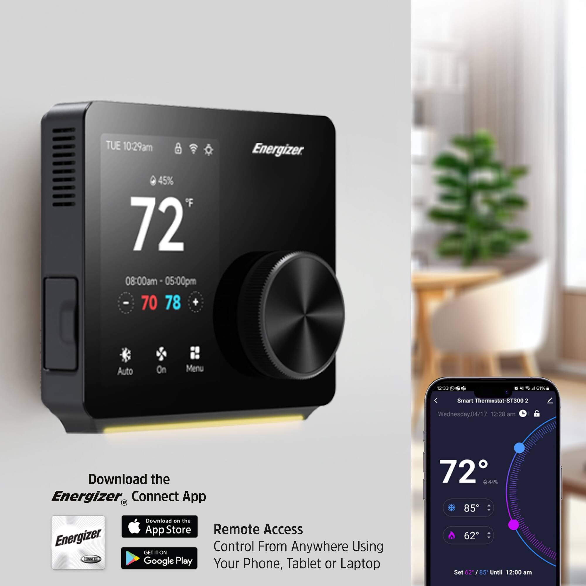 TUE 10:29am  
Energizer 45%  
72°F  
08:00am - 05:00pm  
70 78  
Auto On Menu  

Smart Thermostat-ST300 2  
Wednesday.04/17 12:28 am  

Download the Energizer Connect App  
Download on the App Store  
Remote Access  
Control From Anywhere Using Your Phone, Tablet or Laptop  

72°F  
44%  
85°F  
62°F  
Set 62°F / 85°F Until 12:00 am
