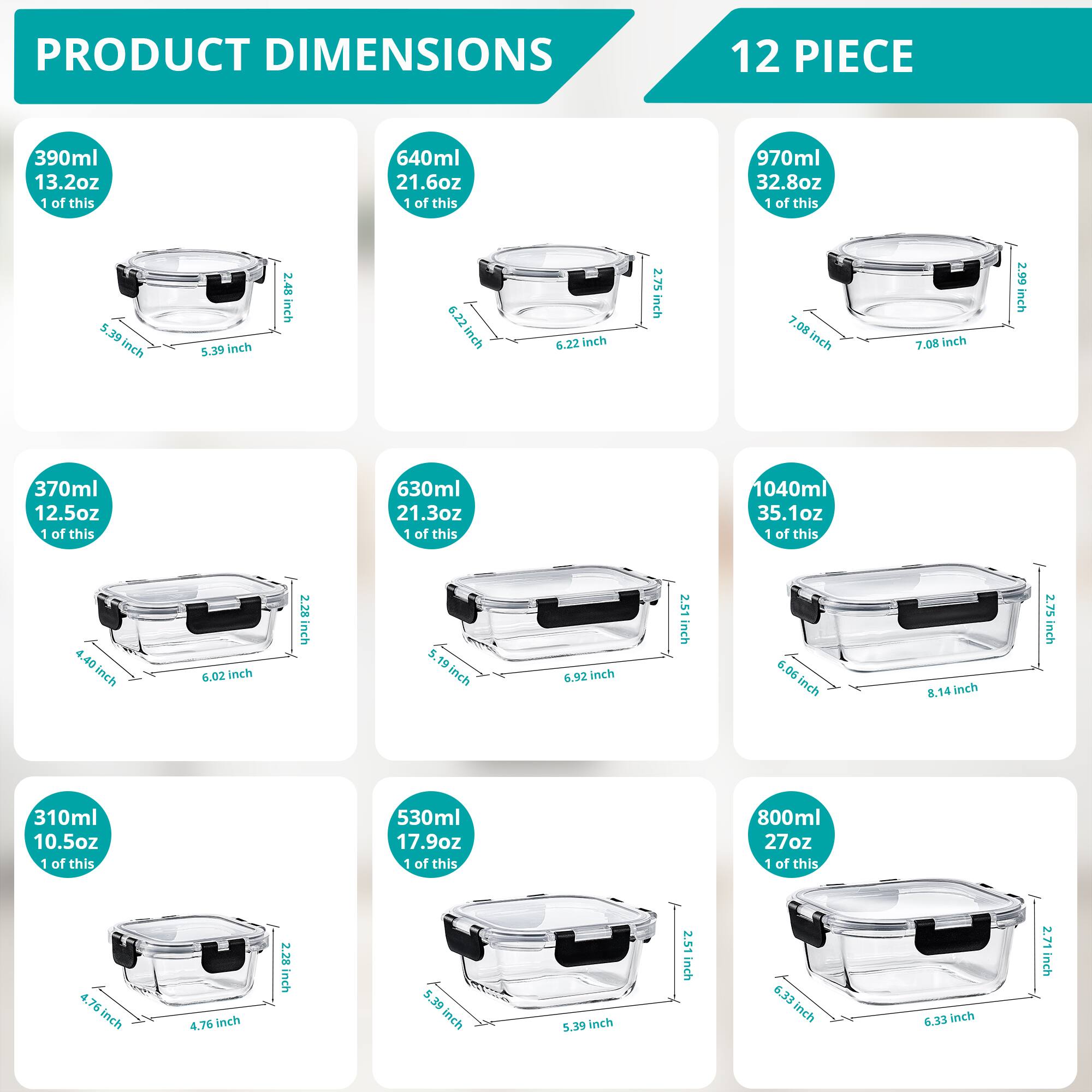 PRODUCT DIMENSIONS  
12 PIECE  

- 390ml 13.2oz  
  1 of this  
  5.39 inch  
  5.39 inch  
  2.48 inch  

- 640ml 21.6oz  
  1 of this  
  6.22 inch  
  2.75 inch  
  7.08 inch  

- 970ml 32.8oz  
  1 of this  
  7.08 inch  
  2.99 inch  

- 370ml 12.5oz  
  1 of this  
  4.40 inch  
  6.02 inch  
  2.28 inch  

- 630ml 21.3oz  
  1 of this  
  5.19 inch  
  6.92 inch  
  2.51 inch  

- 1040ml 35.1oz  
  1 of this  
  6.06 inch  
  8.14 inch  
  2.