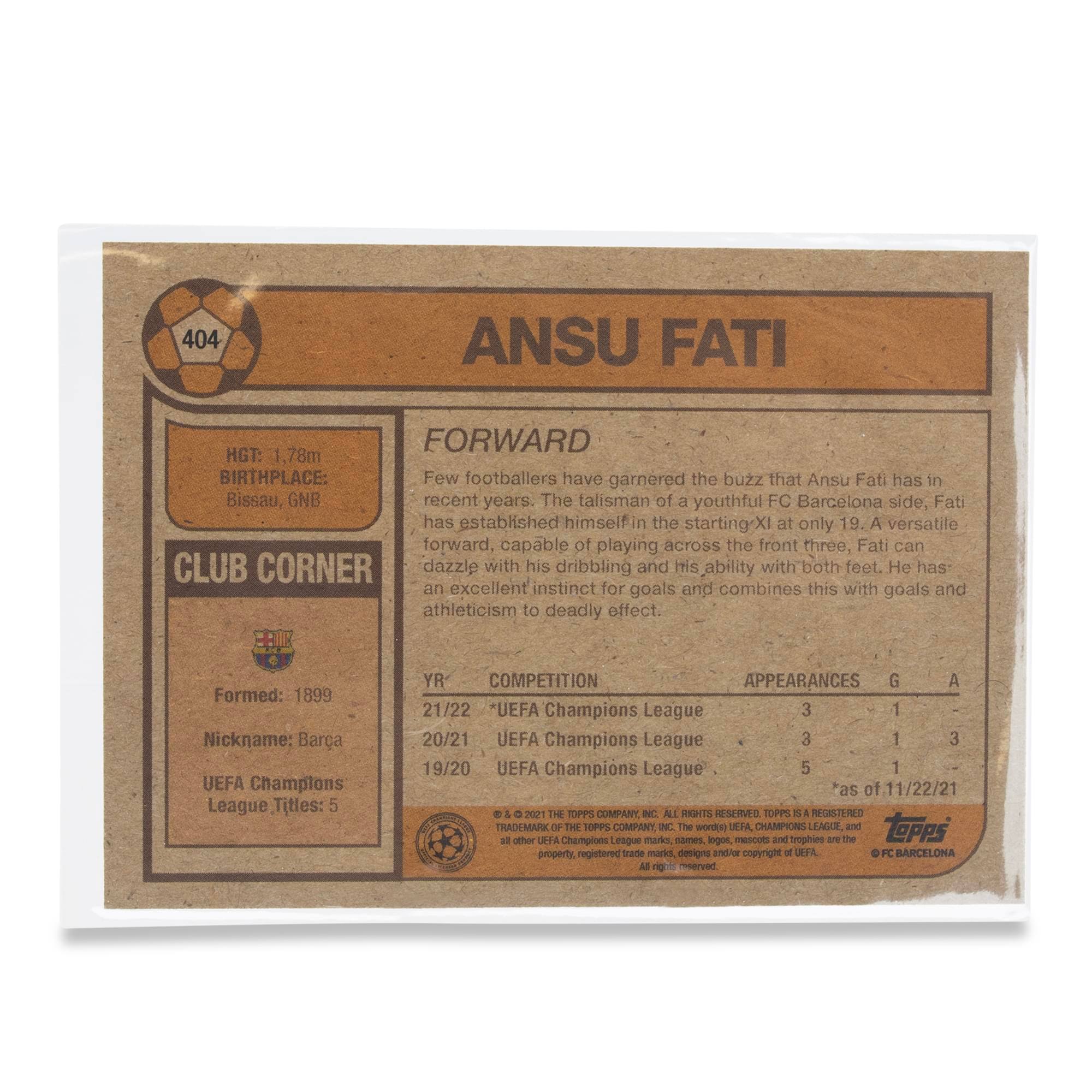 404 ANSU FATI  
FORWARD  
HGT: 1.78m  
BIRTHPLACE: Bissau, GNB  

Few footballers have garnered the buzz that Ansu Fati has in recent years. The talisman of a youthful FC Barcelona side, Fati has established himself in the starting XI at only 19. A versatile forward, capable of playing across the front three, Fati can dazzle with his dribbling and his ability with both feet. He has an excellent instinct for goals and combines this with goals and athleticism to deadly effect.  

CLUB CORNER  
Formed: 1899  
Nickname: Barça  
UEFA Champions League Titles: 5  

YR COMPETITION APPEARANCES G A  
21/22 UEFA Champions League 3 1  
20/21 UEFA Champions League 3 1  
19/20 UEFA Champions League 5 1  

as of 11/22/21  

THE TOPPS COMPANY, INC. ALL RIGHTS RESERVED. TOPPS IS A REGISTERED TRADEMARK OF THE TOPPS COMPANY, INC. The word "UEFA CHAMPIONS LEAGUE" and the UEFA CHAMPIONS
