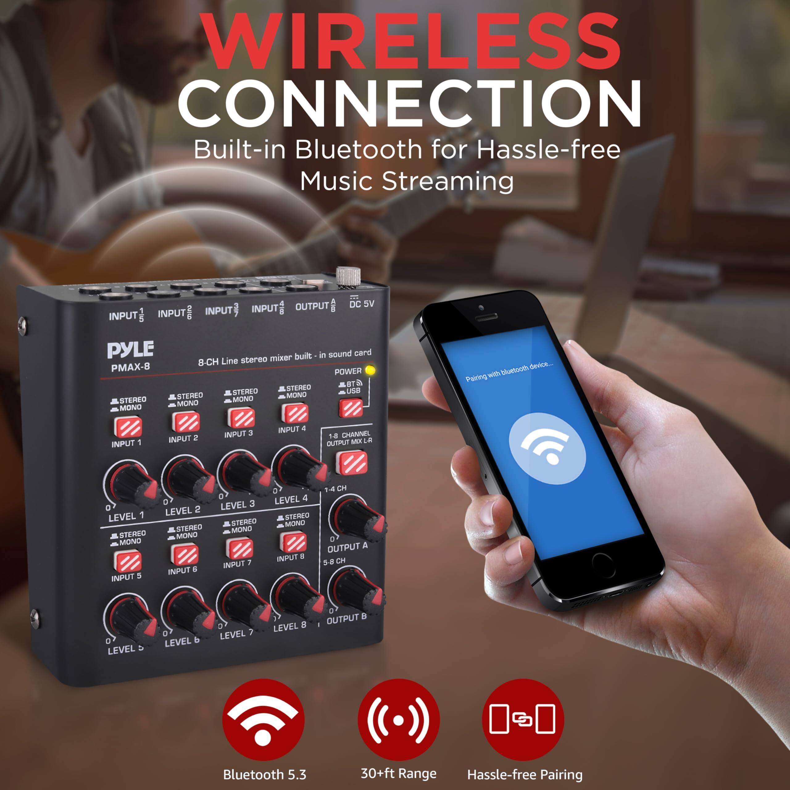 WIRELESS CONNECTION  
Built-in Bluetooth for Hassle-free Music Streaming

- Bluetooth 5.3
- 30+ft Range
- Hassle-free Pairing

PYLE PMAX-8  
8-CH Line stereo mixer built-in sound card  
18 CHANNEL OUTPUT MIXER  
5 STEMEO UND STERLO MONO STERBO MONO STEREO MONO MONO bluetooth device

INPUT 1  
INPUT 2  
INPUT 3  
INPUT 4  
INPUT 5  
INPUT 6  
INPUT 7  
INPUT 8  

LEVEL 1  
LEVEL 2  
LEVEL 3  
LEVEL 4  
LEVEL 5  
LEVEL 6  
LEVEL 7  
LEVEL 8  

OUTPUT A  
OUTPUT B  

DC 5V  
POWER  
USB