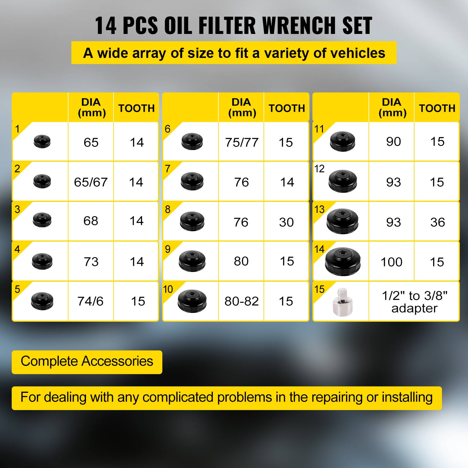 14 PCS OIL FILTER WRENCH SET  
A wide array of size to fit a variety of vehicles

1. DIA (mm) 65 TOOTH 14  
2. DIA (mm) 65/67 TOOTH 14  
3. DIA (mm) 68 TOOTH 14  
4. DIA (mm) 73 TOOTH 14  
5. DIA (mm) 74/6 TOOTH 15  
6. DIA (mm) 75/77 TOOTH 15  
7. DIA (mm) 76 TOOTH 14  
8. DIA (mm) 76 TOOTH 30  
9. DIA (mm) 80 TOOTH 15  
10. DIA (mm) 80-82 TOOTH 15  
11. DIA (mm) 90 TOOTH 15  
12. DIA (mm) 93 TOOTH 15  
13. DIA (mm) 93 TOOTH 36  
14. DIA (mm) 1