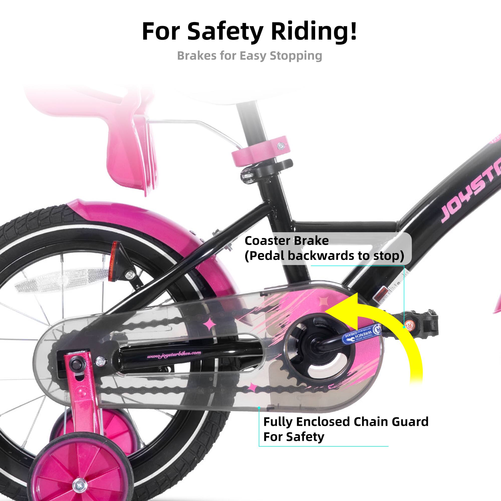 For Safety Riding!  
Brakes for Easy Stopping  
JOYST Coaster Brake (Pedal backwards to stop)  
www.pfgyeturbalm.com  
Fully Enclosed Chain Guard For Safety