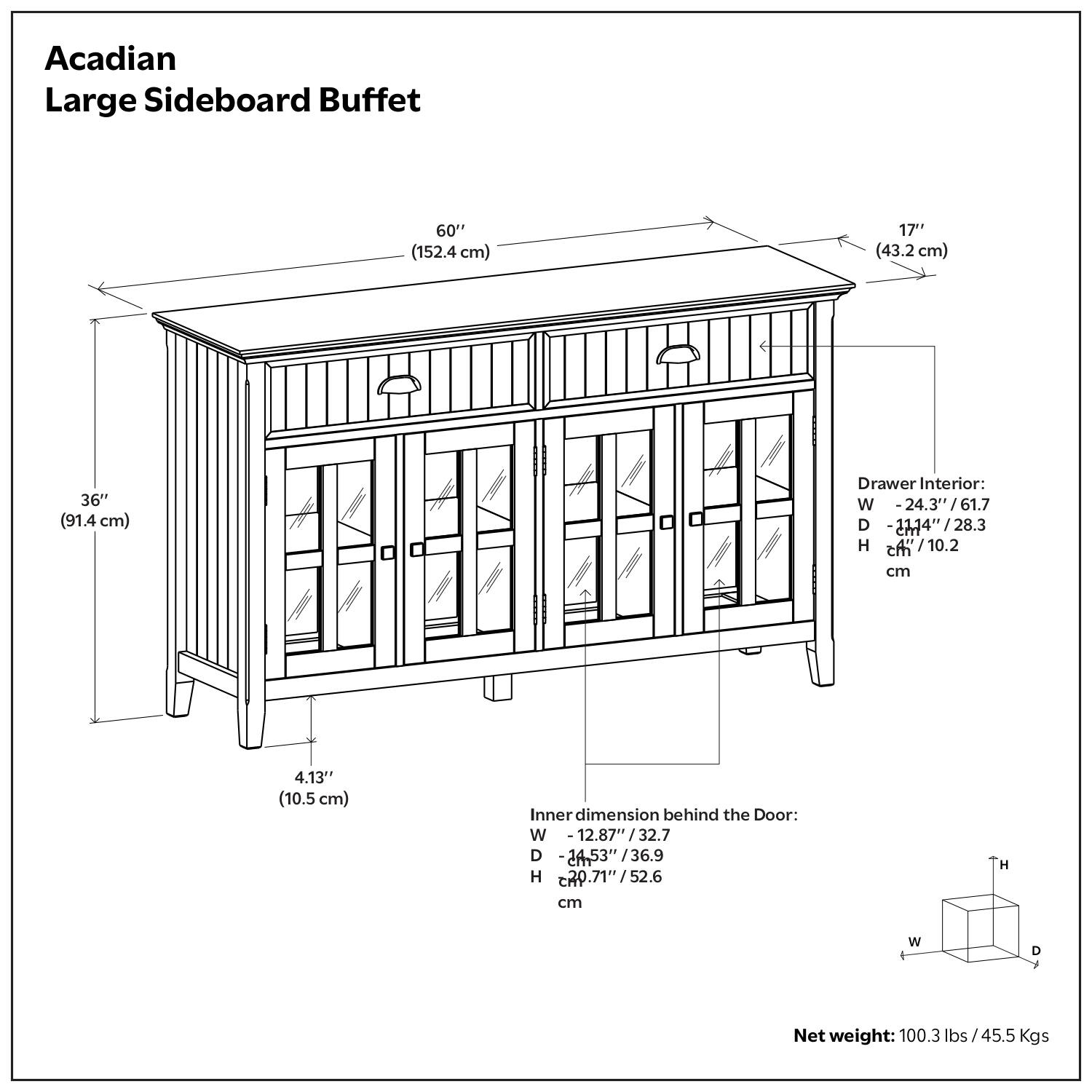 Acadian Large Sideboard Buffet

- Width: 60" (152.4 cm)
- Depth: 17" (43.2 cm)
- Height: 36" (91.4 cm)
- Drawer Interior:
  - Width: 24.3" (61.7 cm)
  - Depth: 11.14" (28.3 cm)
  - Height: 4.13" (10.5 cm)
- Inner dimension behind the Door:
  - Width: 12.87" (32.7 cm)
  - Depth: 24.53" (62.3 cm)
  - Height: 20.71" (52.6 cm)
- Net weight: 100.3 lbs / 45.5 Kgs