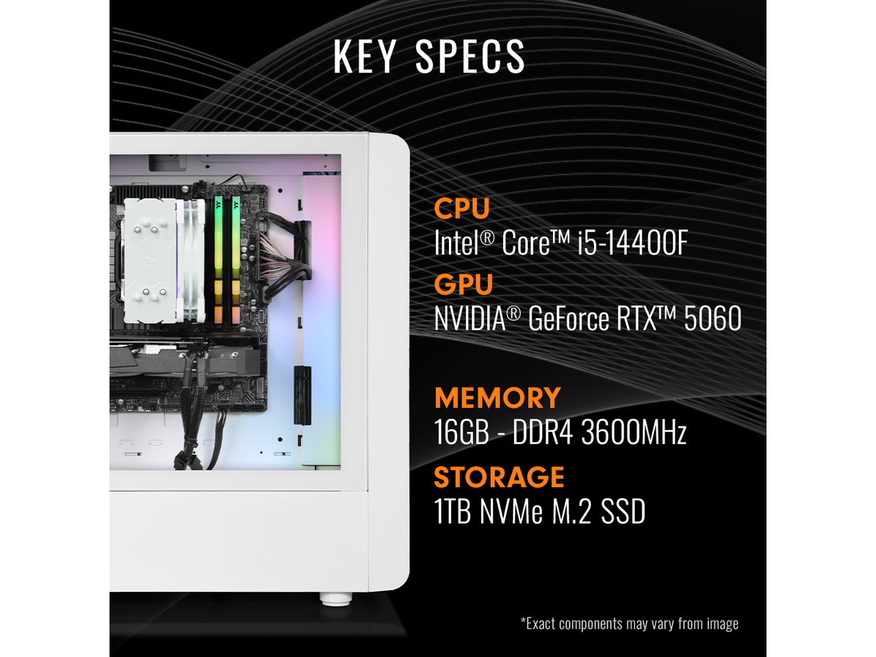 KEY SPECS

CPU  
Intel® Core™ i5-14400F

GPU  
NVIDIA® GeForce RTX™ 5060

MEMORY  
16GB - DDR4 3600MHz

STORAGE  
1TB NVMe M.2 SSD

*Exact components may vary from image