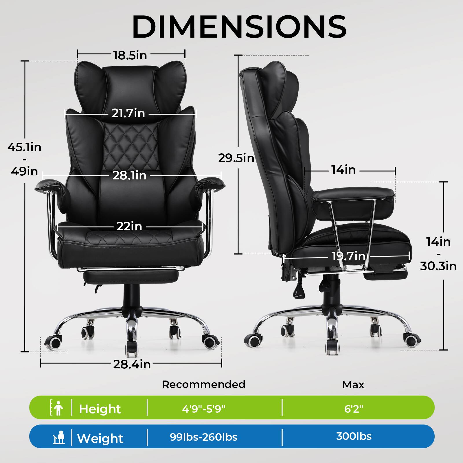 DIMENSIONS

- 18.5in
- 21.7in
- 45.1in - 49in
- 28.1in
- 22in
- 28.4in
- 29.5in
- 14in
- 19.7in
- 14in
- 30.3in

Recommended Max Height | Weight

- Height: 4'9"-5'9" | 6'2"
- Weight: 99lbs-260lbs | 300lbs