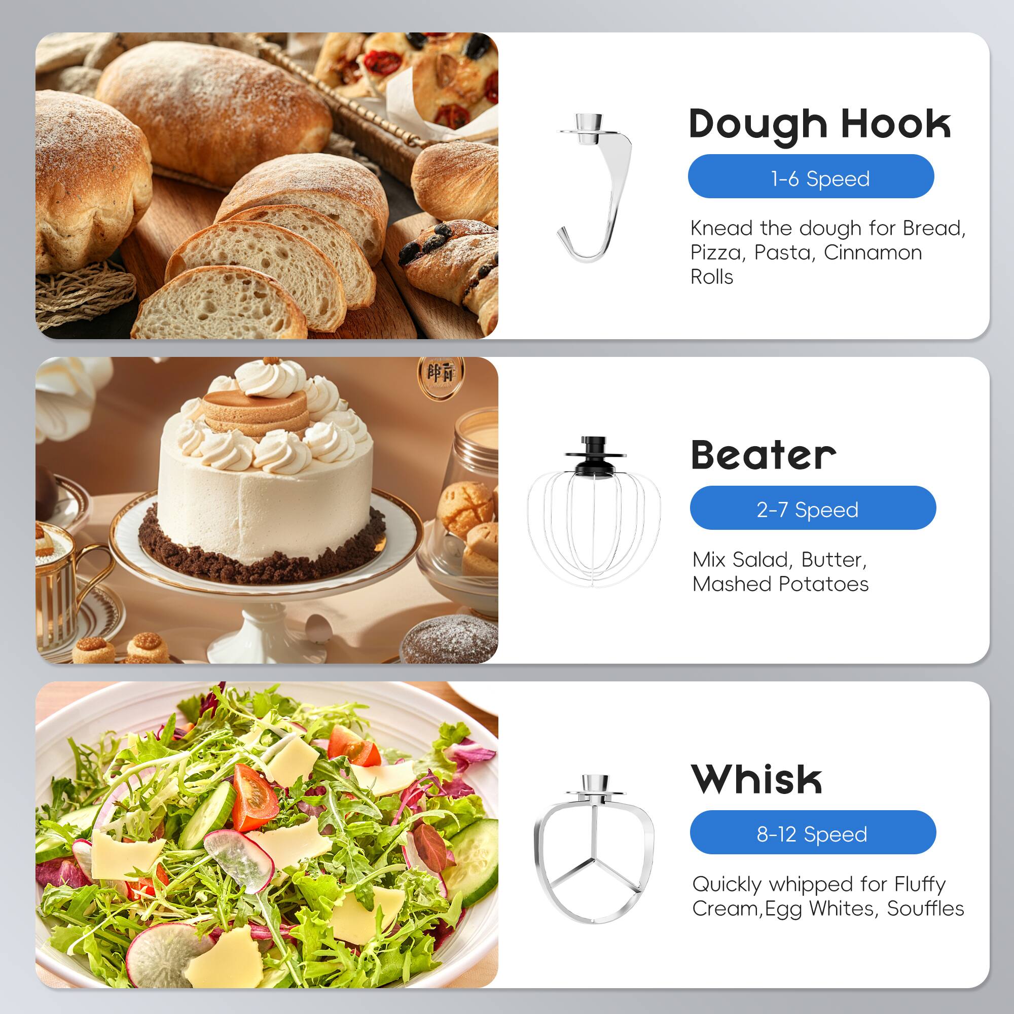 Dough Hook  
1-6 Speed  
Knead the dough for Bread, Pizza, Pasta, Cinnamon Rolls  

Beater  
2-7 Speed  
Mix Salad, Butter, Mashed Potatoes  

Whisk  
8-12 Speed  
Quickly whipped for Fluffy Cream, Egg Whites, Souffles