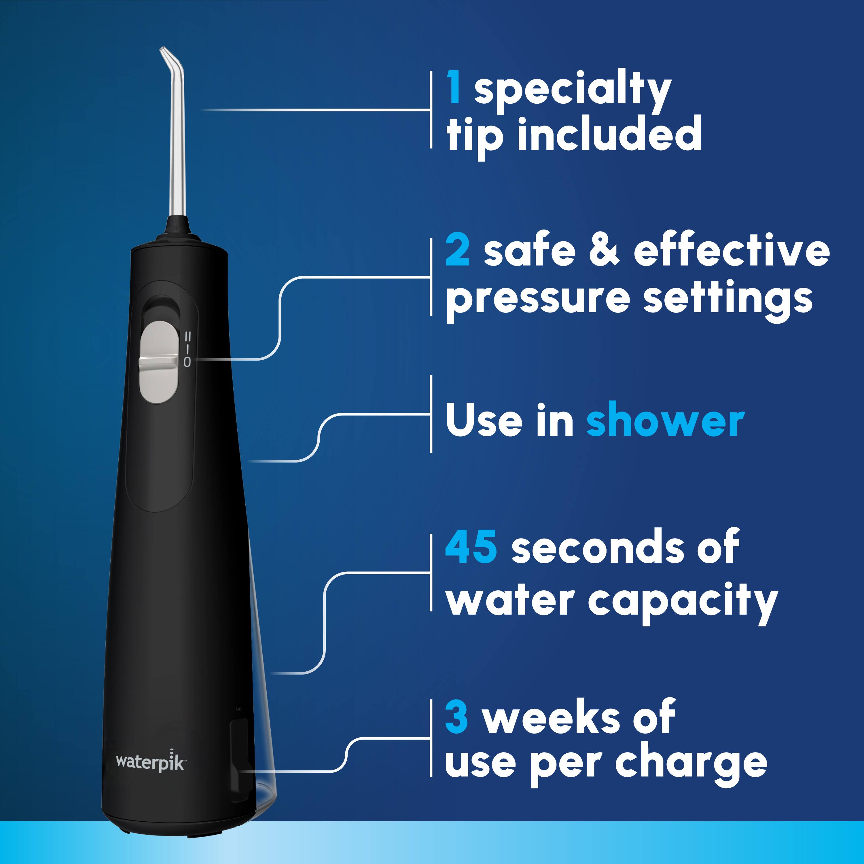 1 specialty tip included  
2 safe & effective pressure settings  
Use in shower  
45 seconds of water capacity  
3 weeks of use per charge