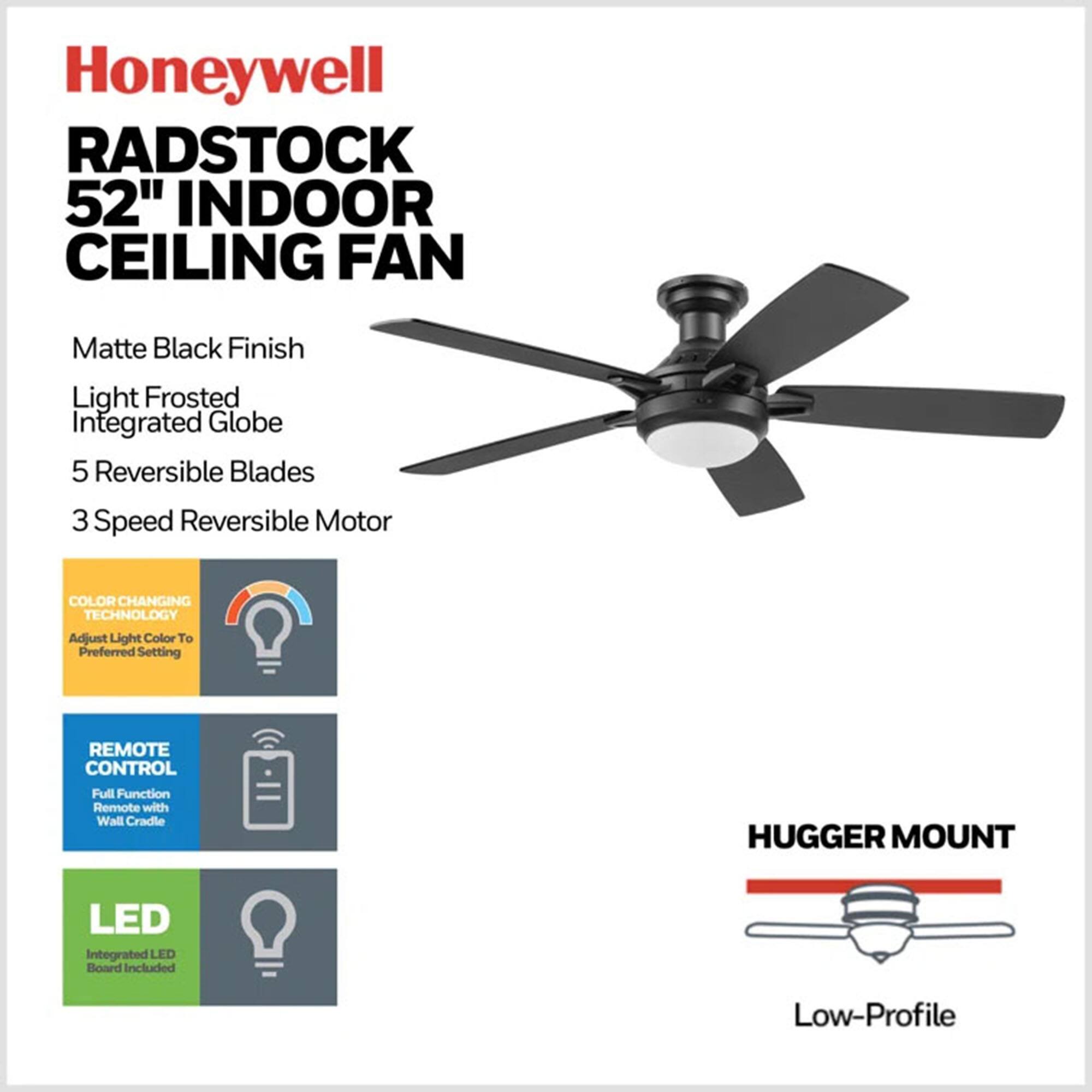 Honeywell RADSTOCK 52" INDOOR CEILING FAN  
Matte Black Finish  
Light Frosted Integrated Globe  
5 Reversible Blades  
3 Speed Reversible Motor  
COLOR CHANGING TECHNOLOGY  
Adjust Light Color To Preferred Setting  
REMOTE CONTROL  
Full Function Remote with Wall Cradle  
HUGGER MOUNT  
LED Integrated LED Board Included  
Low-Profile