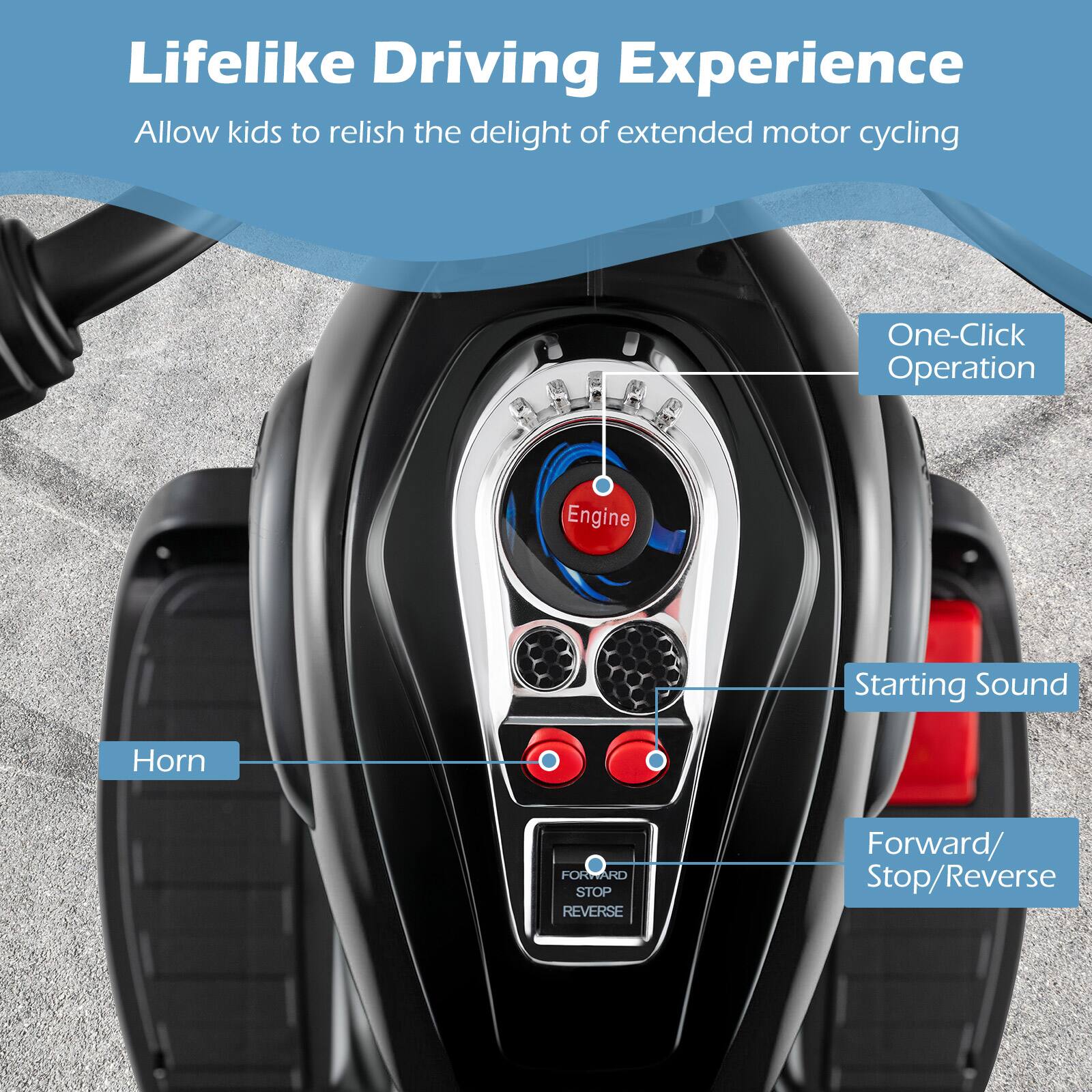 Lifelike Driving Experience  
Allow kids to relish the delight of extended motor cycling  

One-Click Operation  
Engine Starting Sound  
Horn  
Forward/ Stop/Reverse
