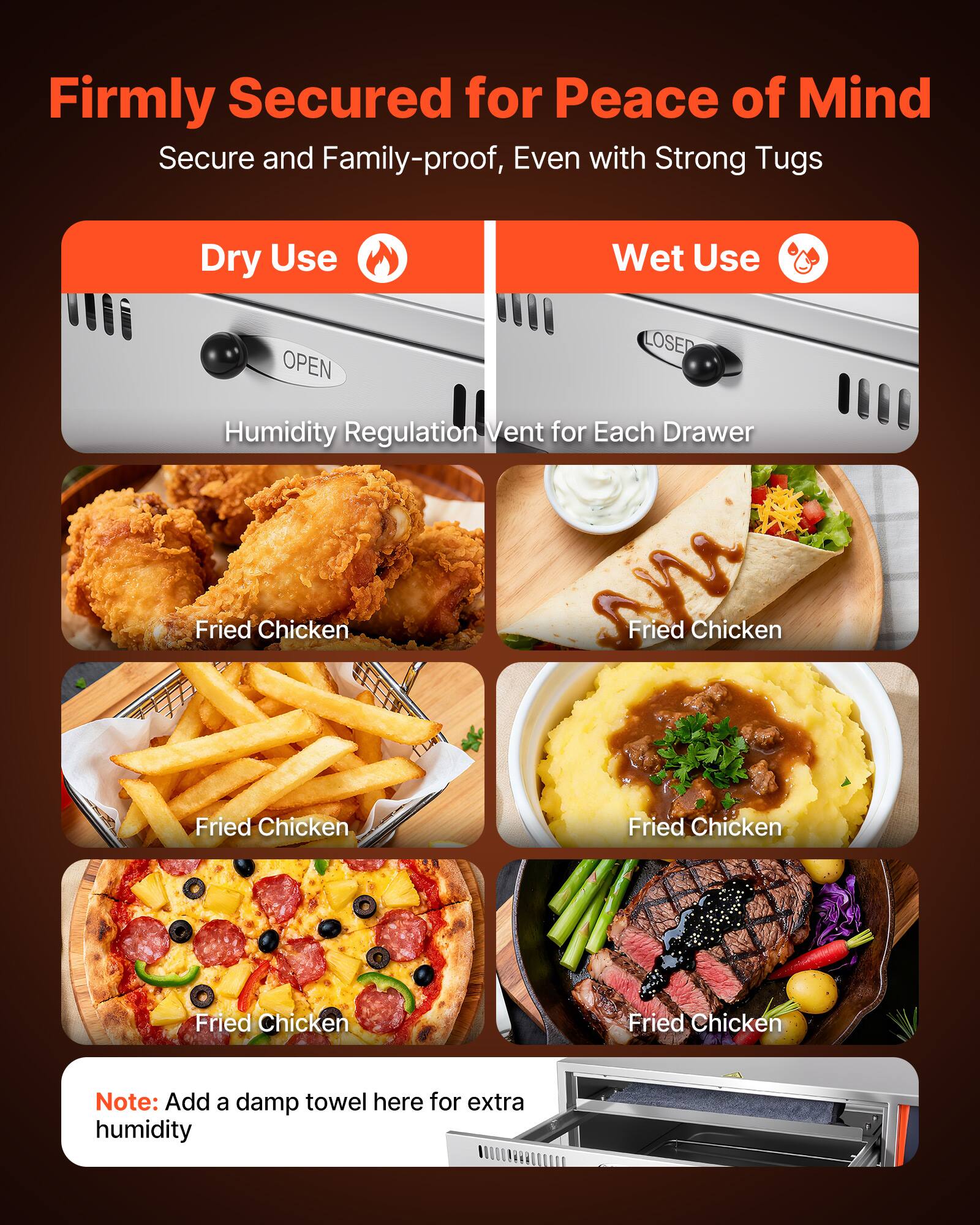 Firmly Secured for Peace of Mind  
Secure and Family-proof, Even with Strong Tugs

Dry Use  
Wet Use

Humidity Regulation Vent for Each Drawer

Fried Chicken  
Fried Chicken  
Fried Chicken  
Fried Chicken  
Fried Chicken  
Fried Chicken

Note: Add a damp towel here for extra humidity