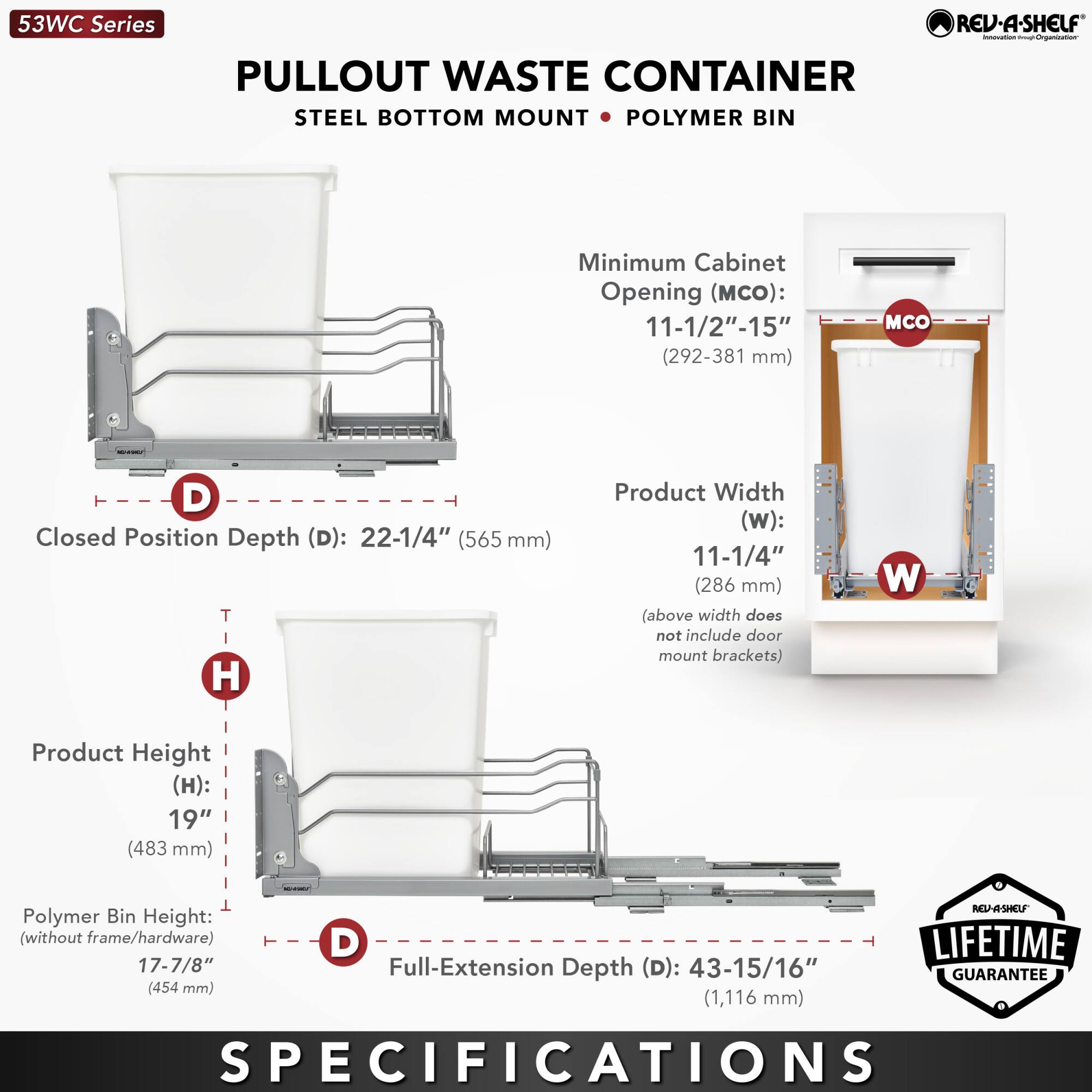 53WC Series  
PULLOUT WASTE CONTAINER  
STEEL BOTTOM MOUNT • POLYMER BIN  

Minimum Cabinet Opening (MCO):  
11-1/2" - 15" (292-381 mm)  

Product Width (W):  
11-1/4" (286 mm)  
(above width does not include door mount brackets)  

Product Height (H):  
19" (483 mm)  

Polymer Bin Height (without frame/hardware):  
17-7/8" (454 mm)  

Closed Position Depth (D):  
22-1/4" (565 mm)  

Full-Extension Depth (D):  
43-15/16" (1,116 mm)  

LIFETIME GUARANTEE  

SPECIFICATIONS