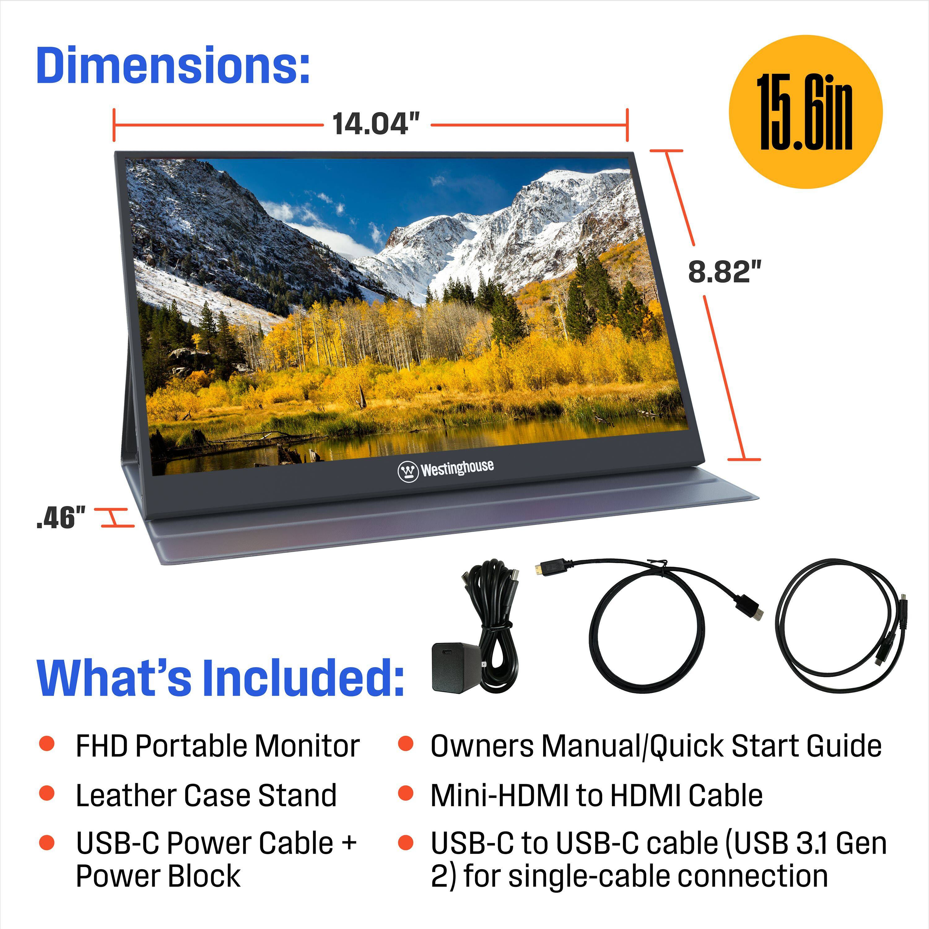Dimensions: 14.04" x 15.6in x 8.82" W x Westinghouse .46"
What's Included: FHD Portable Monitor, Owners Manual/Quick Start Guide, Leather Case, Stand, Mini-HDMI to HDMI Cable, USB-C Power Cable + USB-C to USB-C cable (USB 3.1 Gen Power Block 2) for single-cable connection.