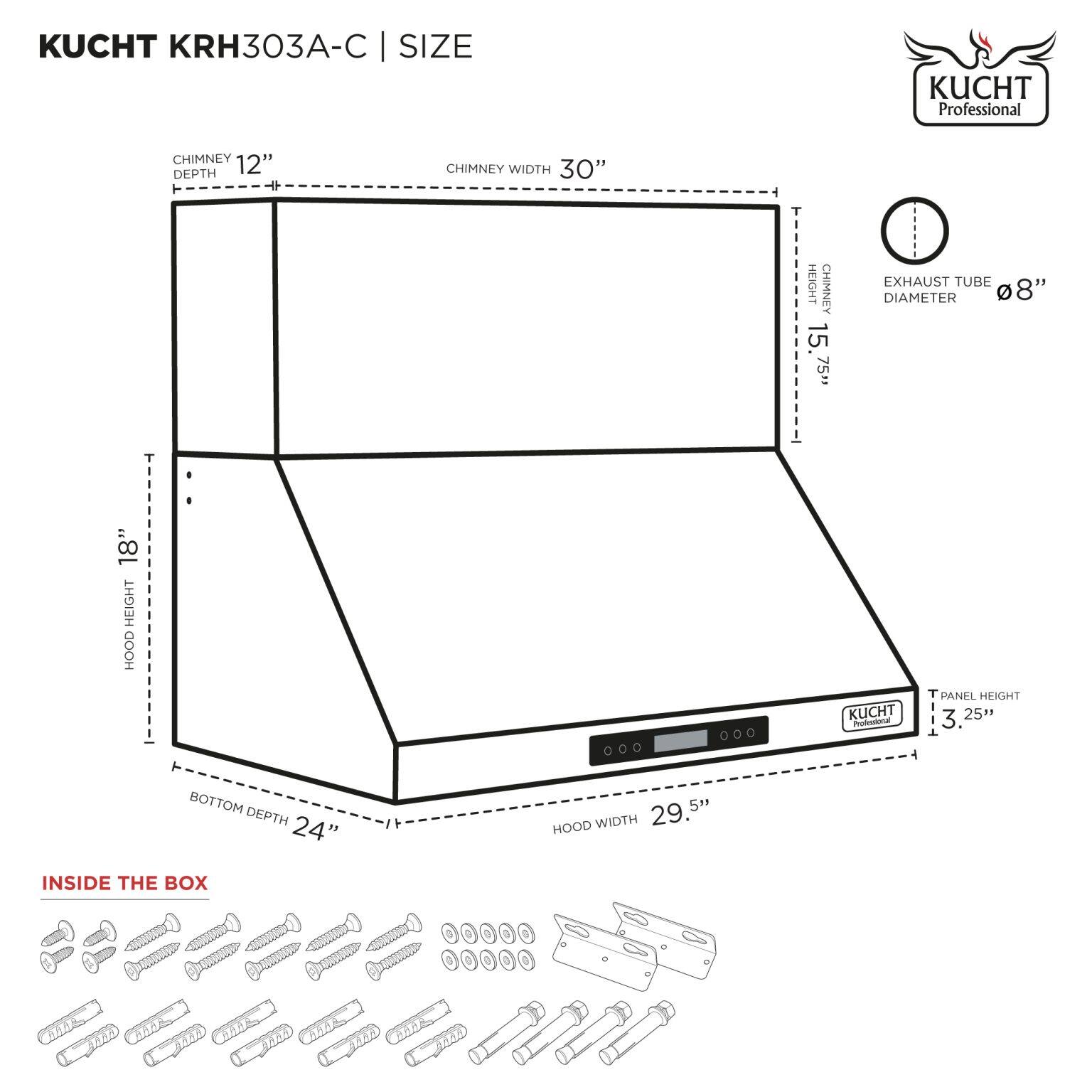 KUCHT KRH303A-C | SIZE

- CHIMNEY DEPTH: 12"
- CHIMNEY WIDTH: 30"
- HEIGHT: 15 75"
- EXHAUST TUBE DIAMETER: 8"
- HOOD HEIGHT: 18"
- HOOD WIDTH: 29.5"
- BOTTOM DEPTH: 24"
- PANEL HEIGHT: 3.25"

INSIDE THE BOX

- Screws
- Washers
- Bolts
- Mounting hardware