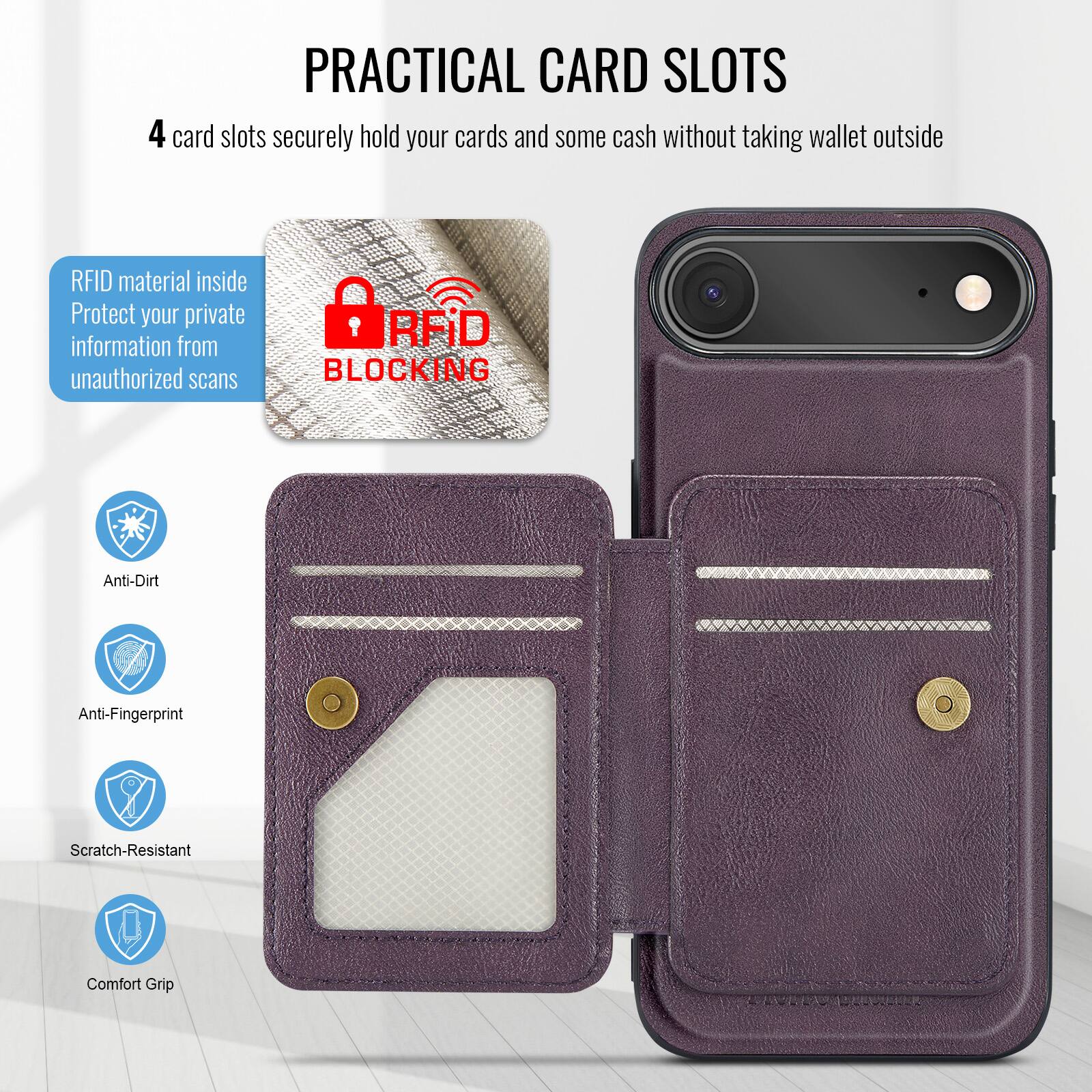 PRACTICAL CARD SLOTS

4 card slots securely hold your cards and some cash without taking wallet outside

RFID material inside
Protect your private information from unauthorized scans

RFID BLOCKING

Anti-Dirt
Anti-Fingerprint
Scratch-Resistant
Comfort Grip