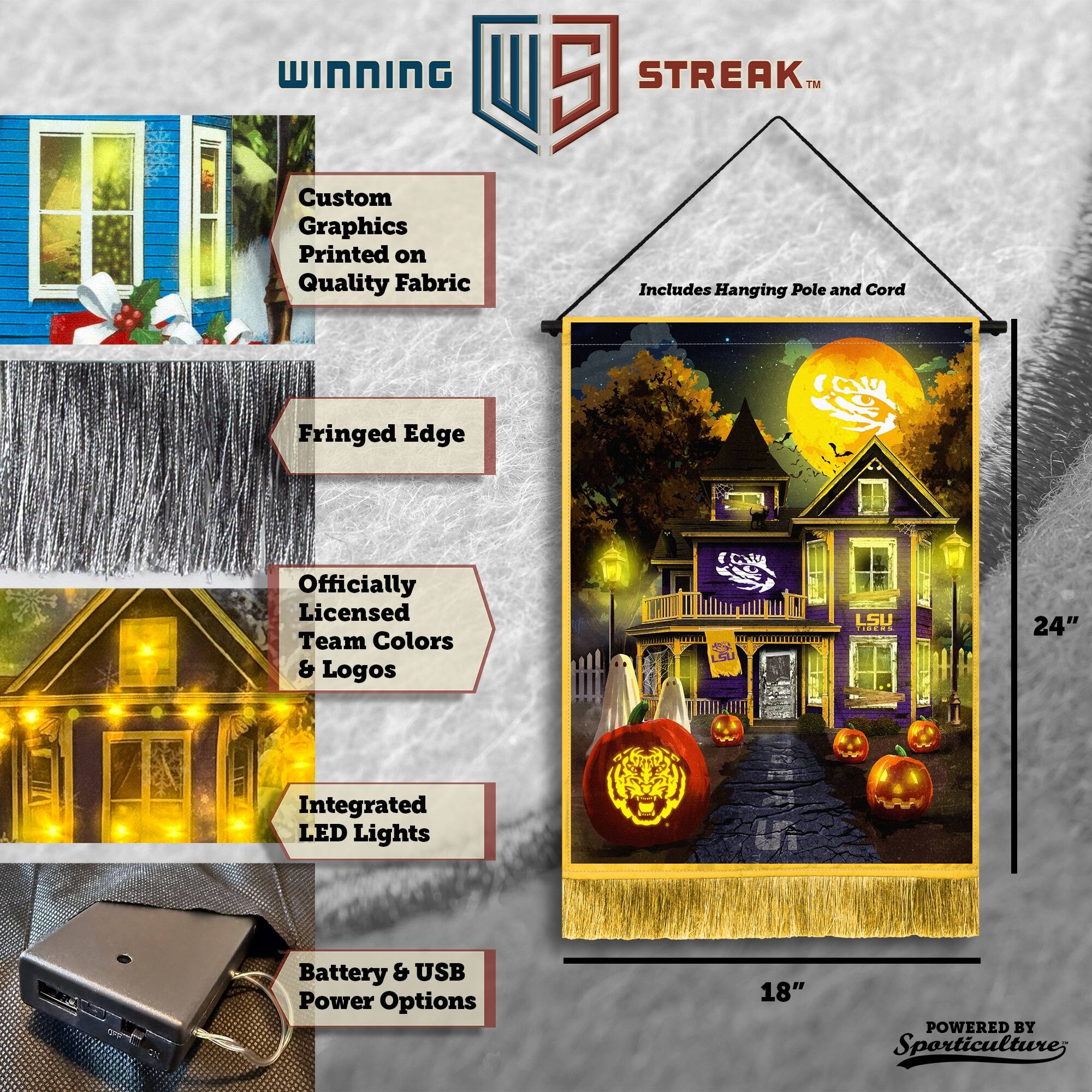 WINNING Custom Graphics Printed on Quality Fabric  
5 STREAK™ Includes Hanging Pole and Cord  
Fringed Edge  
Officially Licensed Team Colors & Logos  
5 ta LSU  
24" Integrated LED Lights  
Battery & USB Power Options  
18"  
POWERED BY Sporticulture
