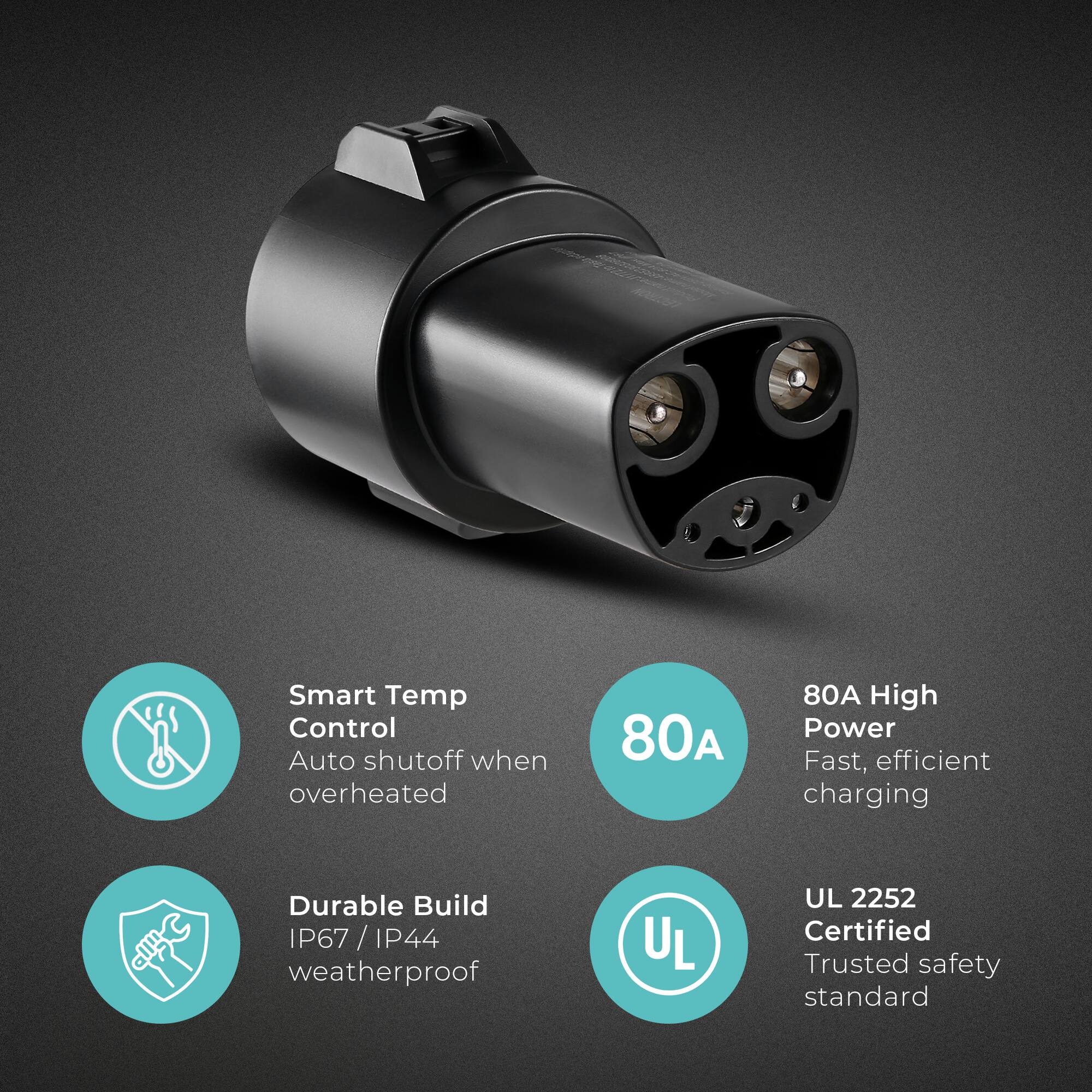 Smart Temp Control  
Auto shutoff when overheated  

80A High Power  
Fast, efficient charging  

Durable Build  
IP67 / IP44 weatherproof  

UL 2252 Certified  
Trusted safety standard