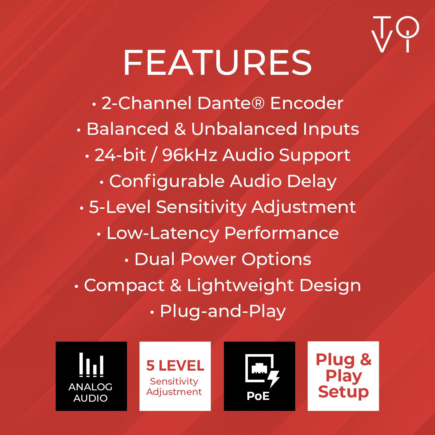 FEATURES

- 2-Channel Dante® Encoder
- Balanced & Unbalanced Inputs
- 24-bit / 96kHz Audio Support
- Configurable Audio Delay
- 5-Level Sensitivity Adjustment
- Low-Latency Performance
- Dual Power Options
- Compact & Lightweight Design
- Plug-and-Play

ANALOG AUDIO
5 LEVEL Sensitivity Adjustment
PoE
Plug & Play Setup