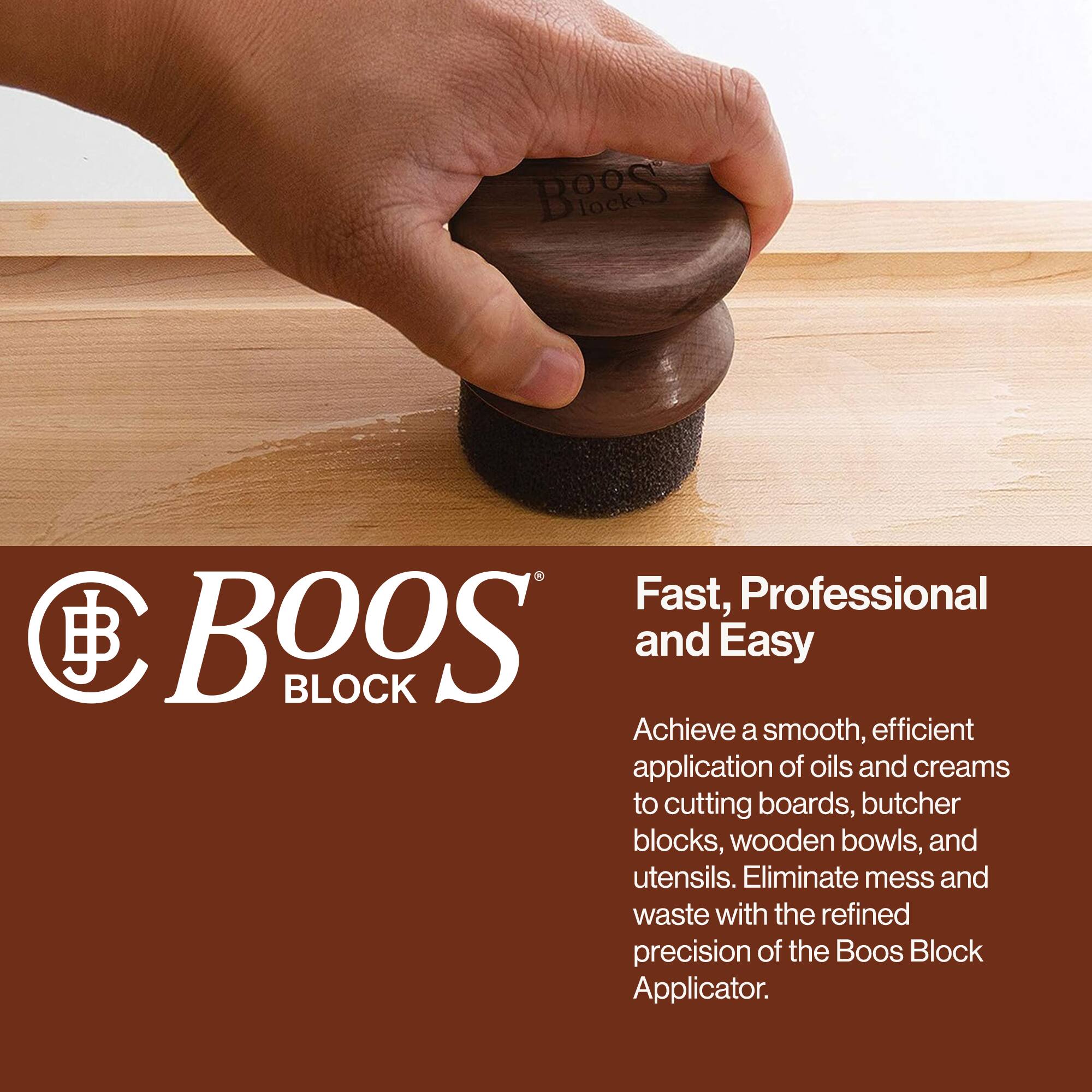BOOS BLOCK

Fast, Professional and Easy

Achieve a smooth, efficient application of oils and creams to cutting boards, butcher blocks, wooden bowls, and utensils. Eliminate mess and waste with the refined precision of the Boos Block Applicator.