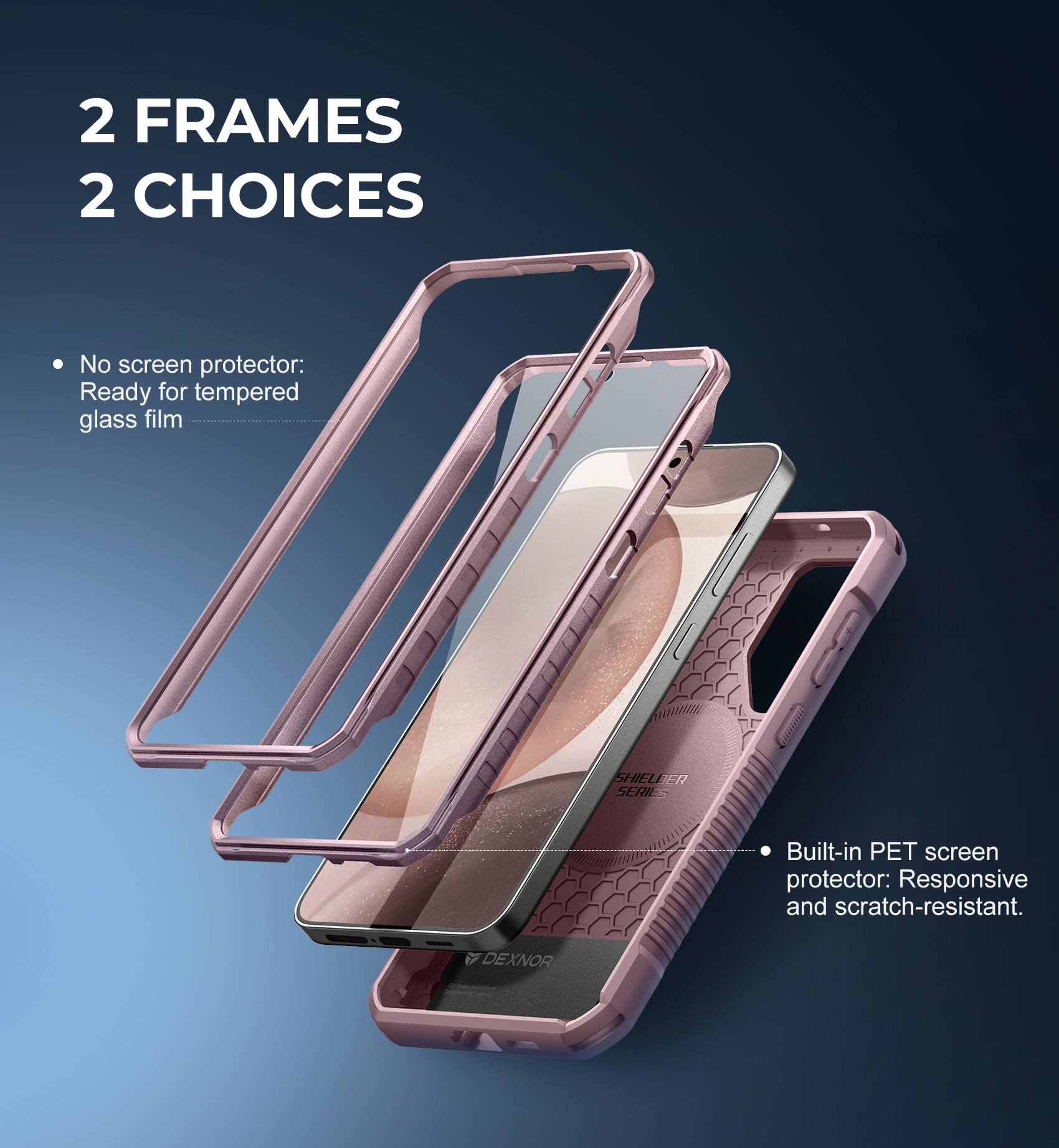 2 FRAMES  
2 CHOICES

- No screen protector: Ready for tempered glass film
- Built-in PET screen protector: Responsive and scratch-resistant.