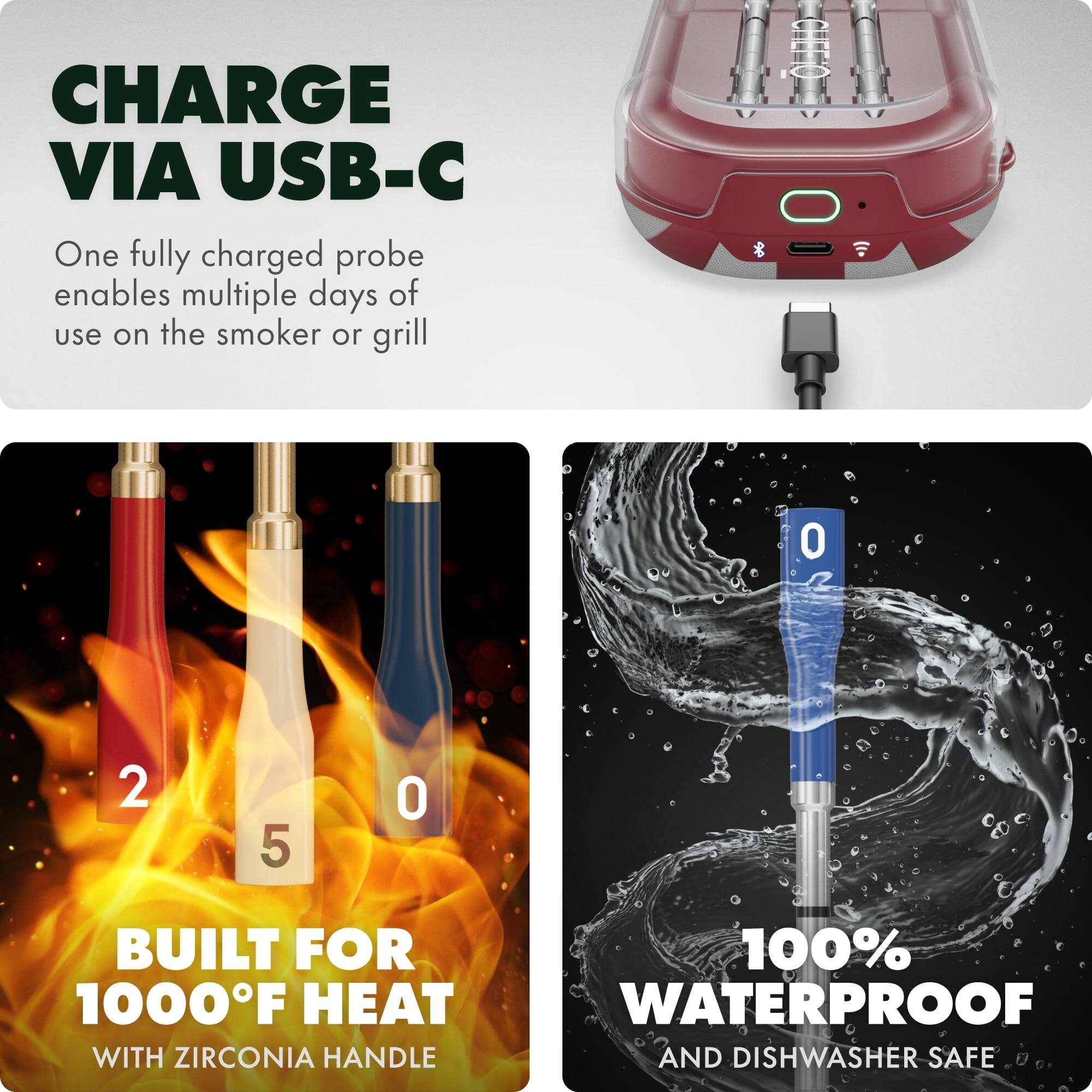 CHARGE VIA USB-C  
One fully charged probe enables multiple days of use on the smoker or grill  

BUILT FOR 1000°F HEAT  
WITH ZIRCONIA HANDLE  

100% WATERPROOF  
AND DISHWASHER SAFE