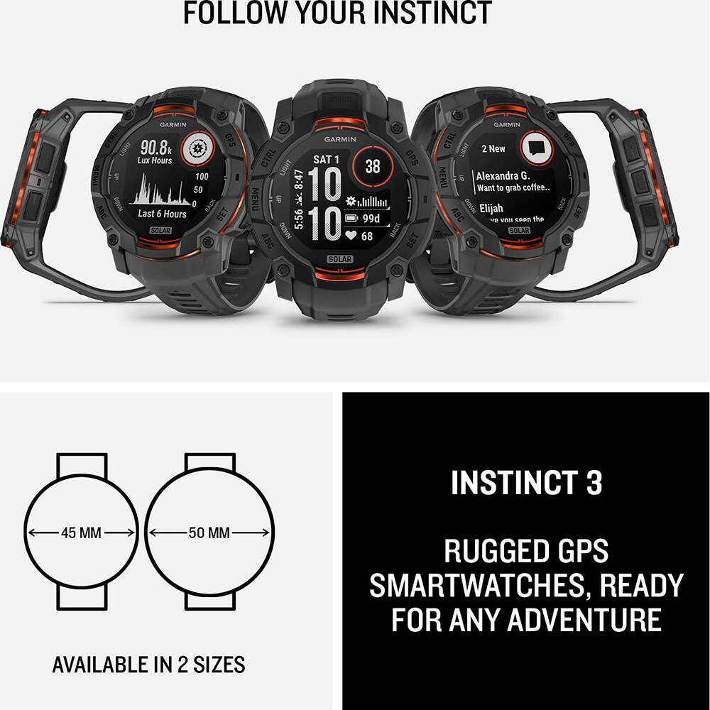 FOLLOW YOUR INSTINCT

GARMIN CTRL 90.8k GPS LIGHT Lux Hours S 100 50 DOAN O XF ABC Last 6 Hours SET SOLAR GARMIN CTRL SAT 1 38 GPS LIGHT 8:47 10 MENU S 5:56 99d DBA NAADO 10 68 BACK BET SOLAR GARMIN CTRL LISMT 2 New MENU S Alexandra G. Want to grab coffee... WADG Elijah BACK ABC the SET - Veus seen SOLAR INSTINCT 3 45 MM 50 MM RUGGED GPS SMARTWATCHES, READY FOR ANY ADVENTURE AVAILABLE IN 2 SIZES

INSTINCT 3

RUGGED GPS SMARTWATCHES, READY FOR ANY ADVENTURE

AVAILABLE IN 2 SIZES

45 MM

50 MM