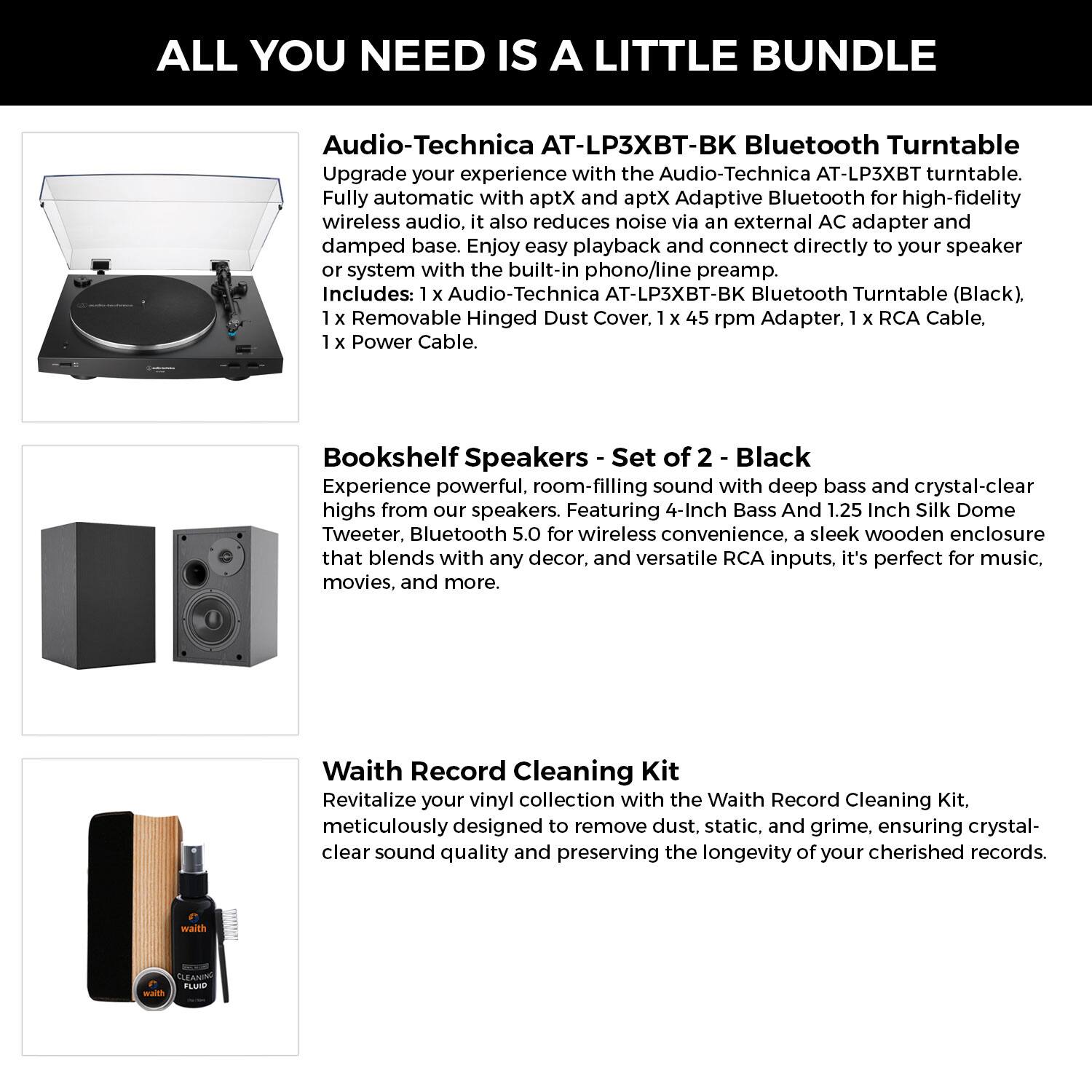 **ALL YOU NEED IS A LITTLE BUNDLE**

**Audio-Technica AT-LP3XBT-BK Bluetooth Turntable**  
Upgrade your experience with the Audio-Technica AT-LP3XBT turntable. Fully automatic with aptX and aptX Adaptive Bluetooth for high-fidelity wireless audio, it also reduces noise via an external AC adapter and damped base. Enjoy easy playback and connect directly to your speaker or system with the built-in phono/line preamp.  
Includes:  
- 1 x Audio-Technica AT-LP3XBT-BK Bluetooth Turntable (Black)  
- 1 x Removable Hinged Dust Cover  
- 1 x 45 rpm Adapter  
- 1 x RCA Cable  
- 1 x Power Cable  

**Bookshelf Speakers - Set of 2 - Black**  
Experience powerful, room-filling sound with deep bass and crystal-clear highs from our speakers. Featuring 4-Inch Bass and 1.25 Inch Silk Dome Tweeter, Bluetooth 5.0 for wireless convenience, a sleek wooden enclosure that blends with any decor, and versatile RCA inputs, it's perfect for music, movies, and more.  

**Waith Record Cleaning Kit**  
Rev