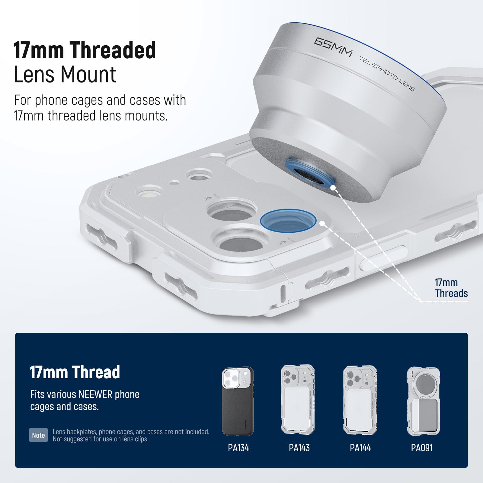 17mm Threaded Lens Mount  
For phone cages and cases with 17mm threaded lens mounts.  

GSMM TELEPHOTO LENS  
17mm Threads  

17mm Thread  
Fits various NEEWER phone cages and cases.  

Note: Lens backplates, phone cages, and cases are not included. Not suggested for use on lens clips.  

PA134 PA143 PA144 PA091