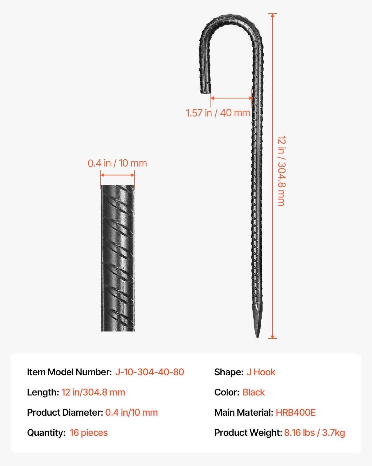 1.57 in / 40 mm  
0.4 in / 10 mm  
12 in / 304.8 mm  

Item Model Number: J-10-304-40-80  
Shape: J Hook  
Hook Length: 12 in / 304.8 mm  
Color: Black  
Product Diameter: 0.4 in / 10 mm  
Main Material: HRB400E  
Quantity: 16 pieces  
Product Weight: 8.16 lbs / 3.7 kg