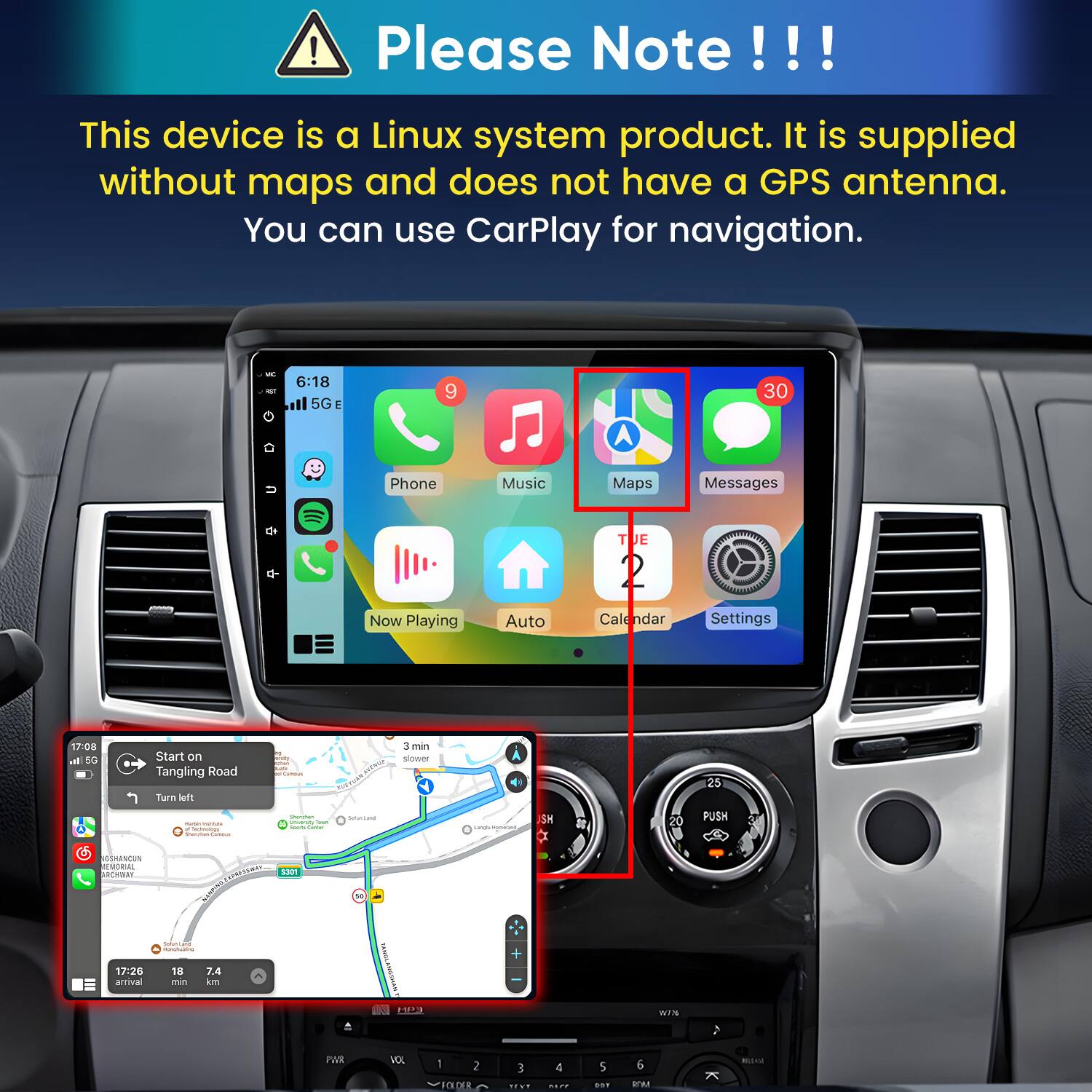 Please Note!!!

This device is a Linux system product. It is supplied without maps and does not have a GPS antenna. You can use CarPlay for navigation.

6:18 5G E
9
30
Phone
Music
Maps
Messages
Now Playing
Auto
TUE 2 Calendar
Settings

17:08 all 5G
Start on Tangling Road Turn left
resda, NISAT. surs Commus
3 min slower
25
- inames "toologs Shammani
Shamman yoursum Total hours Came
Saturated
Lengle mement
SH
20
PUSH
3
GSHANCUN EMORIAL ARCHWAY
 S301
SaturCate MONUFICIAL
17:26 arrival
18 min
7.4 km
MPI
wille
)
PAR
VOL
1 2 FOLDER
3 1910
4 KEEP
5 DOT
6 ROM
K
BOJAM