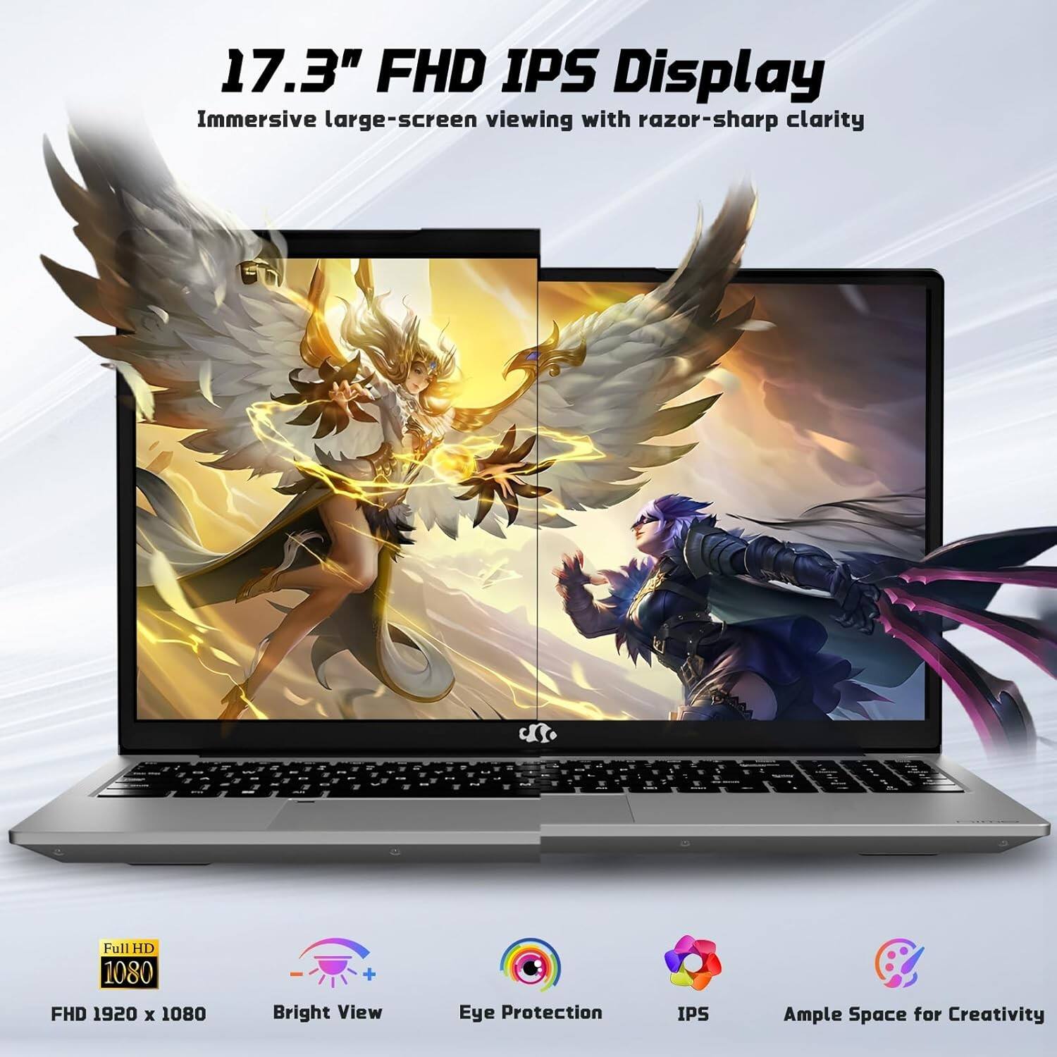 17.3" FHD IPS Display  
Immersive large-screen viewing with razor-sharp clarity  

Full HD 1080  
FHD 1920 x 1080  

Bright View  
Eye Protection  
IPS  
Ample Space for Creativity