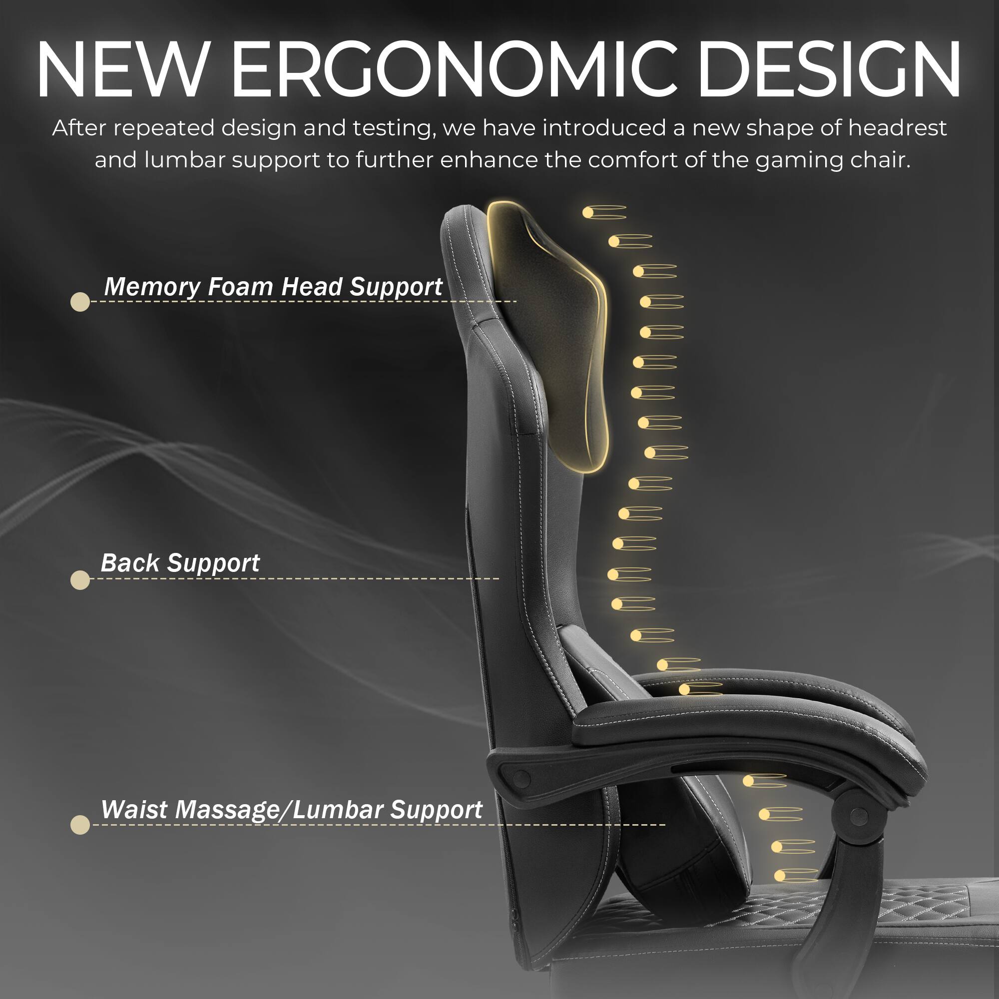 NEW ERGONOMIC DESIGN

After repeated design and testing, we have introduced a new shape of headrest and lumbar support to further enhance the comfort of the gaming chair.

- Memory Foam Head Support
- Back Support
- Waist Massage/Lumbar Support