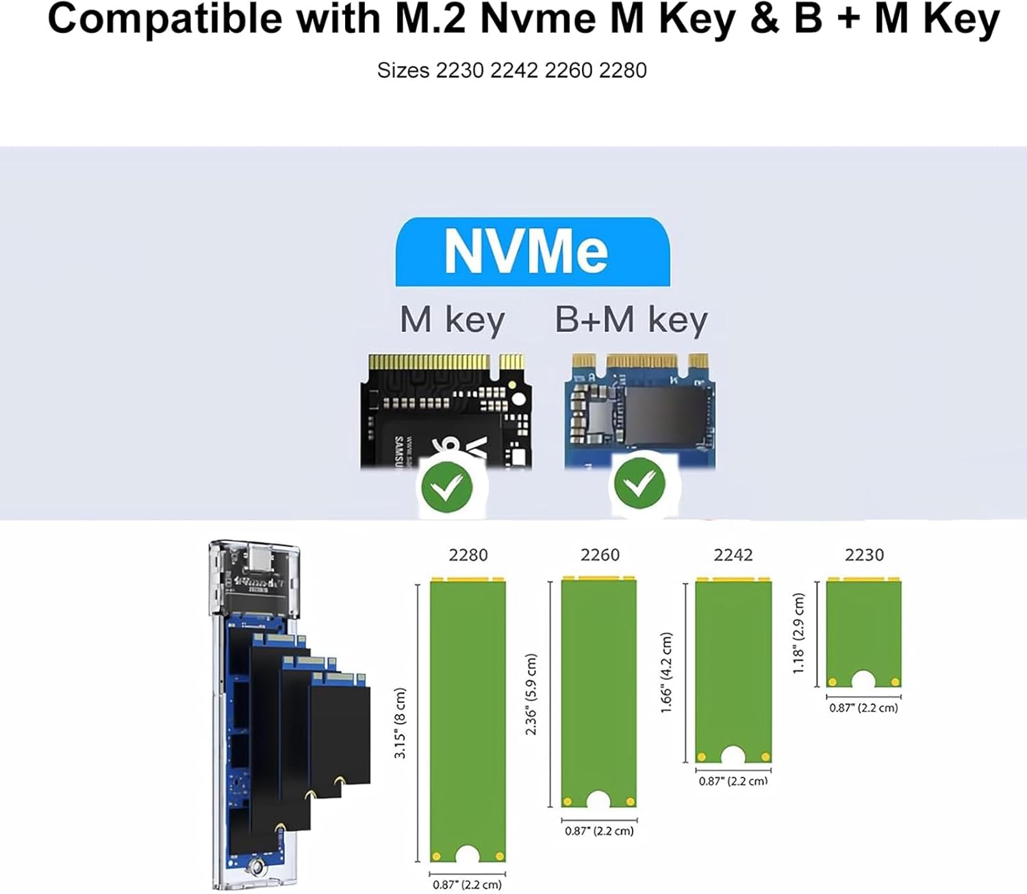 Compatible with M.2 NVMe M Key & B + M Key  
Sizes: 2230, 2242, 2260, 2280  

NVMe  
M key  
B+M key  

2280  
2260  
2242  
2230  

3.15" (8 cm)  
1.66" (4.2 cm)  
1.18" (2.9 cm)  
0.87" (2.2 cm)