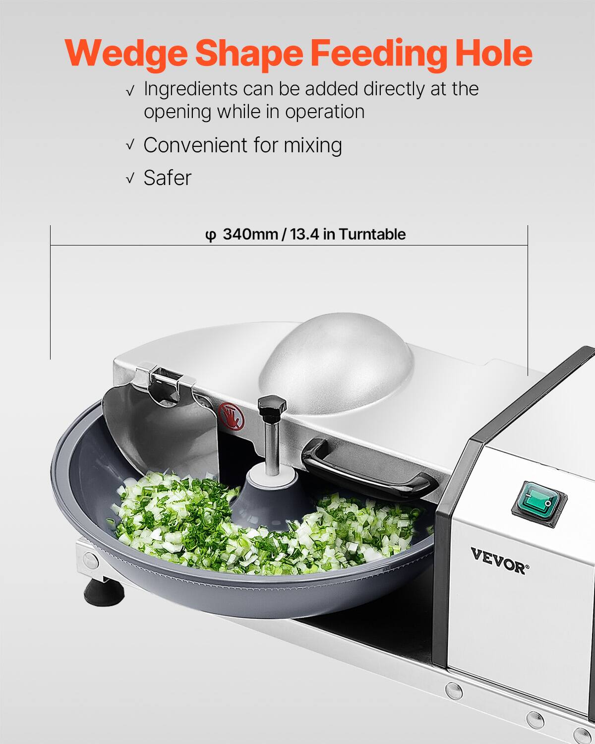 Wedge Shape Feeding Hole  
Ingredients can be added directly at the opening while in operation  
Convenient for mixing  
Safer  

9 340mm/13.4 in Turntable  
VEVOR