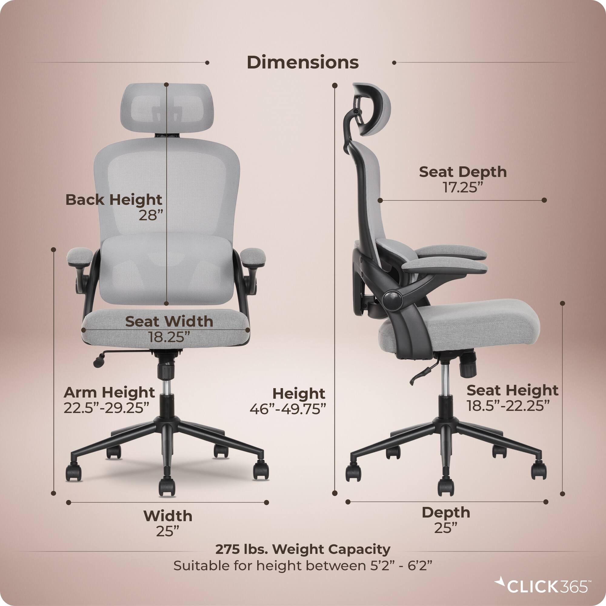 Dimensions  
- Back Height: 28"  
- Seat Depth: 17.25"  
- Seat Width: 18.25"  
- Arm Height: 22.5"-29.25"  
- Height: 46"-49.75"  
- Seat Height: 18.5"-22.25"  
- Width: 25"  
- Depth: 25"  
- Weight Capacity: 275 lbs.  
- Suitable for height between 5'2" - 6'2"  

CLICK365