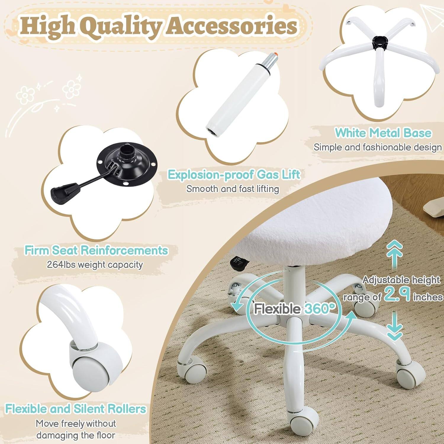 High Quality Accessories  
White Metal Base  
Simple and fashionable design  
Explosion-proof Gas Lift  
Smooth and fast lifting  
Firm Seat Reinforcements  
264lbs weight capacity  
Adjustable height range of 2.9 inches  
Flexible 360°  
Flexible and Silent Rollers  
Move freely without damaging the floor