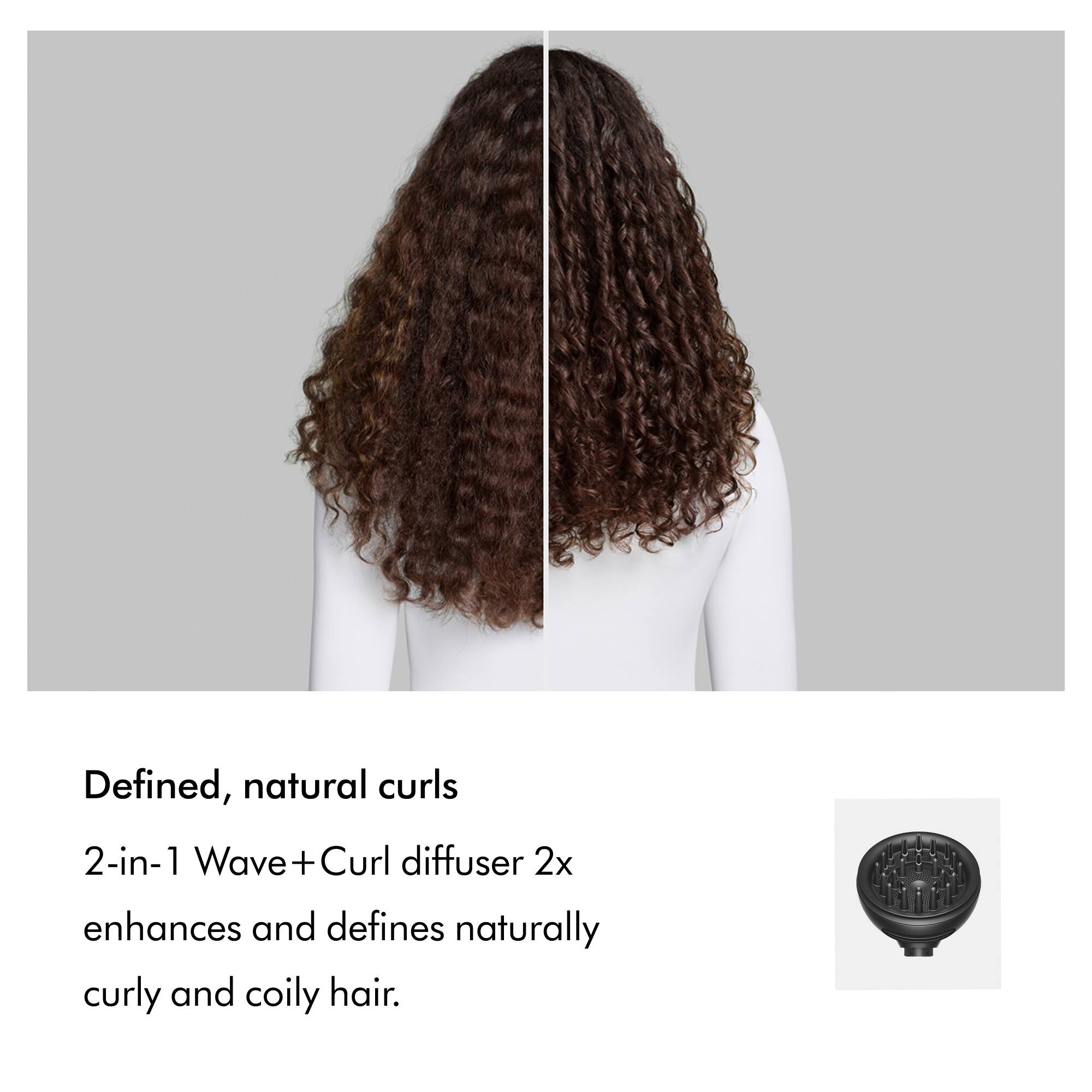 Defined, natural curls

2-in-1 Wave + Curl diffuser 2x enhances and defines naturally curly and coily hair.