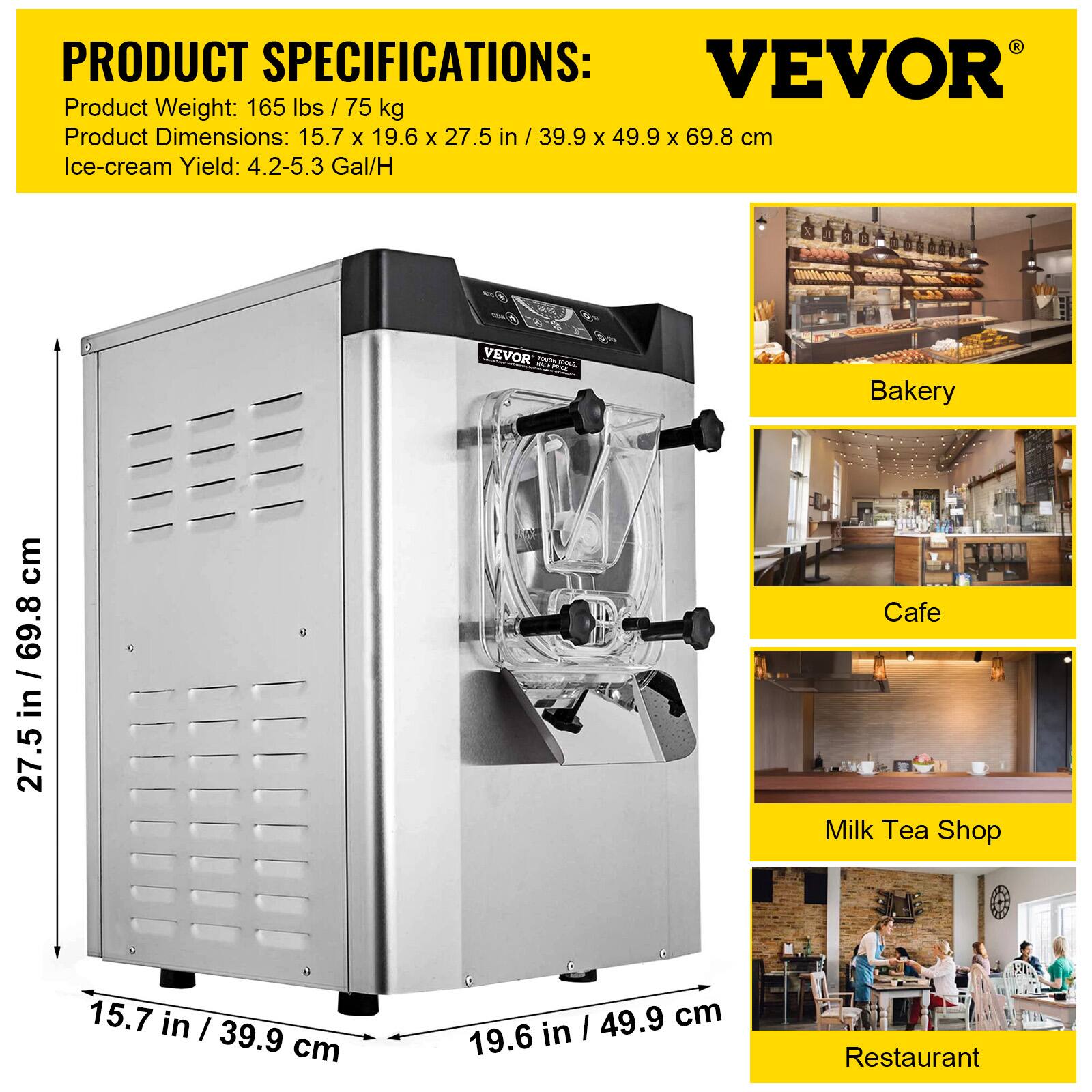 PRODUCT SPECIFICATIONS:  
VEVOR  
Product Weight: 165 lbs / 75 kg  
Product Dimensions: 15.7 x 19.6 x 27.5 in / 39.9 x 49.9 x 69.8 cm  
Ice-cream Yield: 4.2-5.3 Gal/H  

Bakery  
Cafe  
Milk Tea Shop  
Restaurant