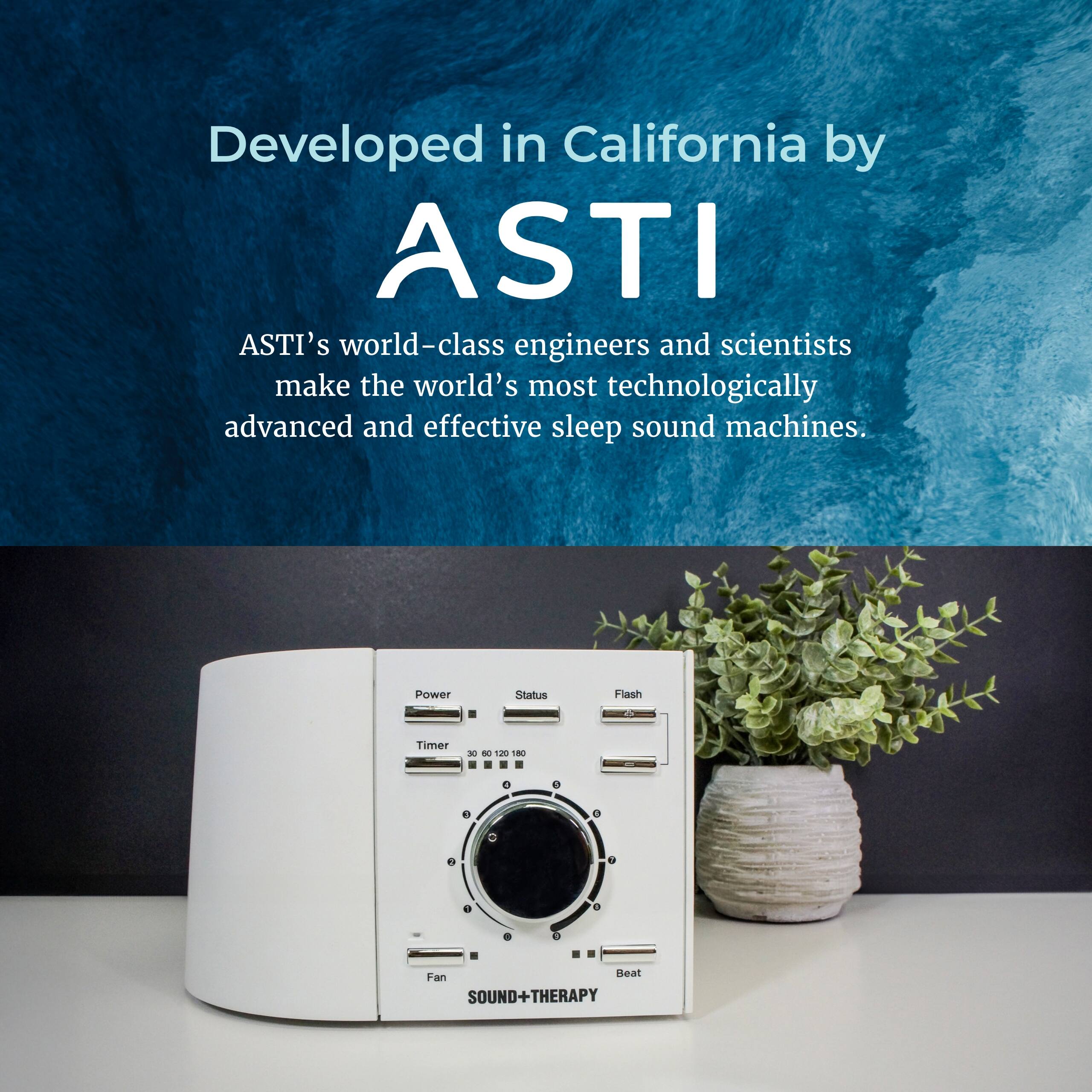Developed in California by ASTI

ASTI's world-class engineers and scientists make the world's most technologically advanced and effective sleep sound machines.

Power Status Flash T Timer - - 1a 2 0 e 9 e a e Fan Heat SOUND+THERAPY