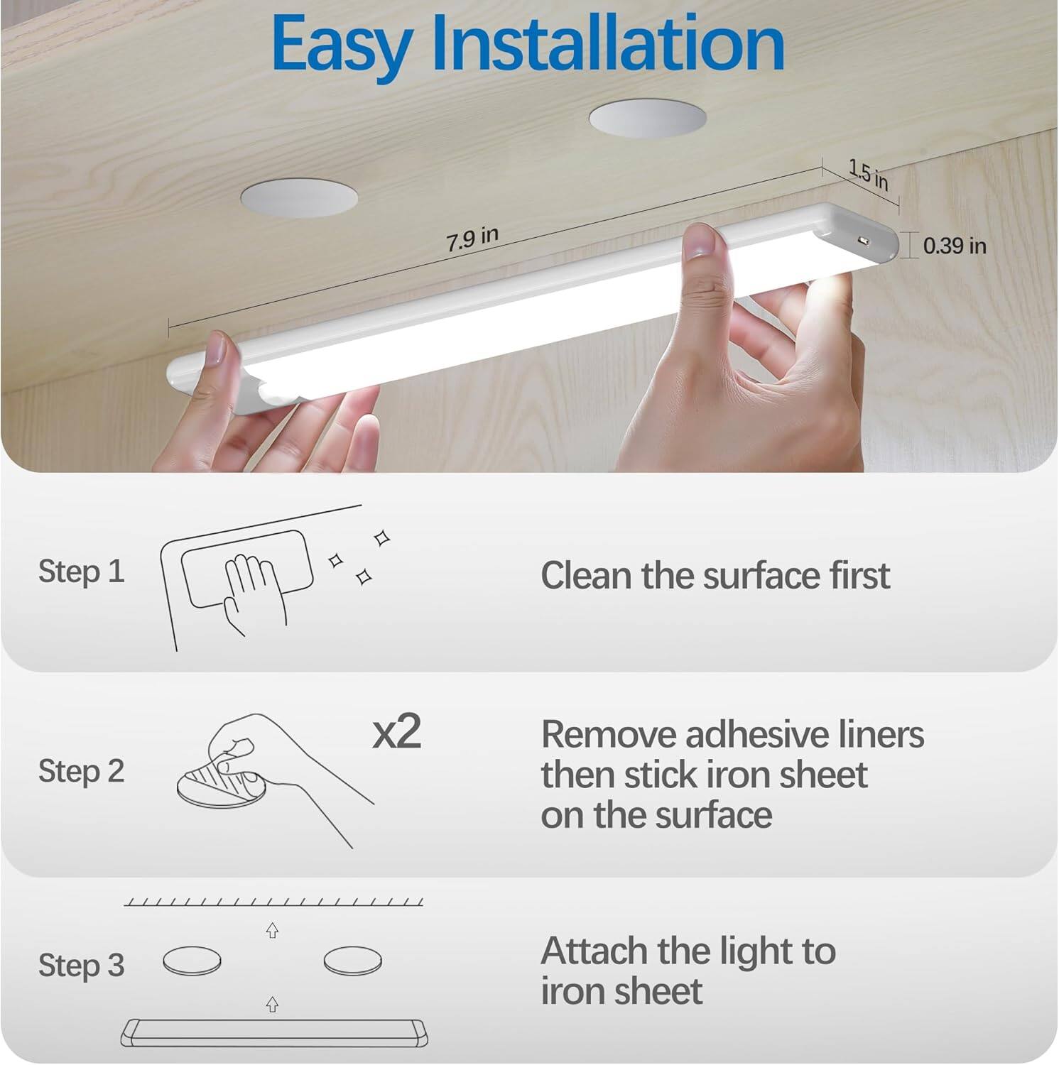 Easy Installation
1.5 in
7.9 in
0.39 in
Step 1
Clean the surface first
Step 2
Remove adhesive liners then stick iron sheet on the surface
Step 3
Attach the light to iron sheet