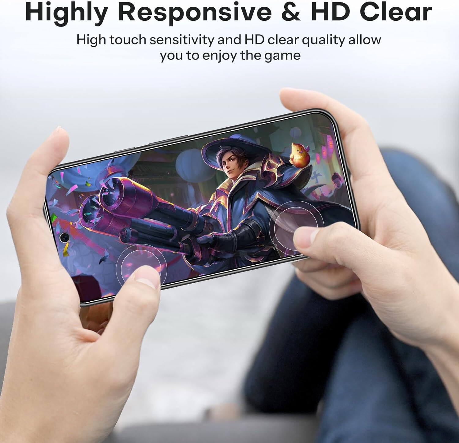 Highly Responsive & HD Clear

High touch sensitivity and HD clear quality allow you to enjoy the game