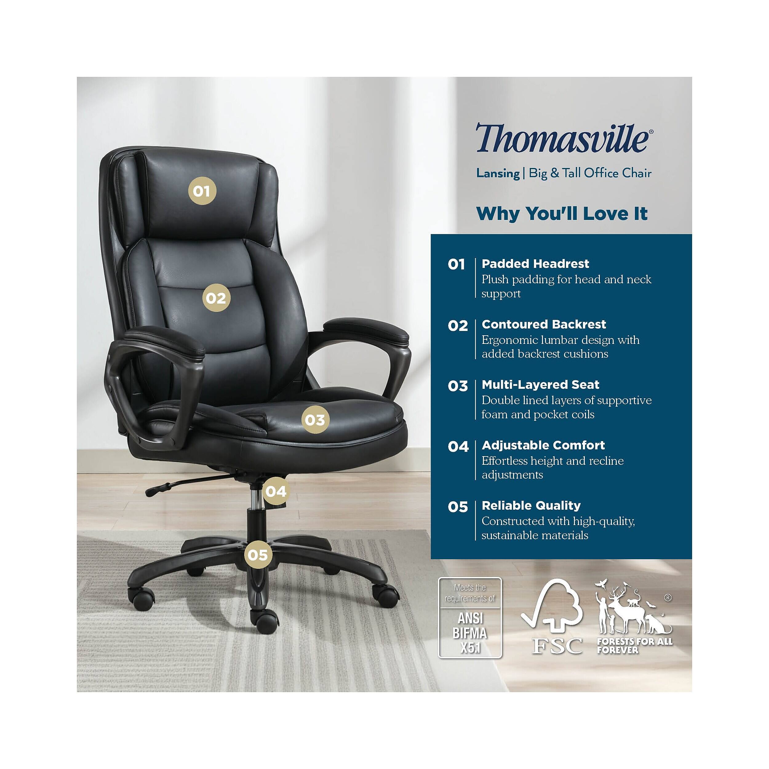 01 Thomasville Lansing Big & Tall Office Chair Why You'll Love It

01 Padded Headrest
Plush padding for head and neck support

02 Contoured Backrest
Ergonomic lumbar design with added backrest cushions

03 Multi-Layered Seat
Double lined layers of supportive foam and pocket coils

04 Adjustable Comfort
Effortless height and recline adjustments

05 Reliable Quality
Constructed with high-quality, sustainable materials

Made to the requirements of ANSI BIFMA X5J

FSC
FORESTS FOR ALL FOREVER